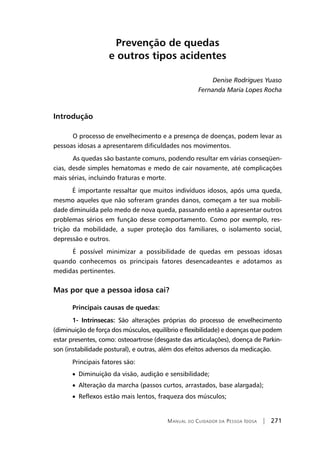 Manual do Cuidador da Pessoa Idosa | 271
Prevenção de quedas
e outros tipos acidentes
Denise Rodrigues Yuaso
Fernanda Maria Lopes Rocha
Introdução
	O processo de envelhecimento e a presença de doenças, podem levar as
pessoas idosas a apresentarem dificuldades nos movimentos.
	As quedas são bastante comuns, podendo resultar em várias conseqüen-
cias, desde simples hematomas e medo de cair novamente, até complicações
mais sérias, incluindo fraturas e morte.
É importante ressaltar que muitos indivíduos idosos, após uma queda,
mesmo aqueles que não sofreram grandes danos, começam a ter sua mobili-
dade diminuída pelo medo de nova queda, passando então a apresentar outros
problemas sérios em função desse comportamento. Como por exemplo, res-
trição da mobilidade, a super proteção dos familiares, o isolamento social,
depressão e outros.
	É possível minimizar a possibilidade de quedas em pessoas idosas
quando conhecemos os principais fatores desencadeantes e adotamos as
medidas pertinentes.
Mas por que a pessoa idosa cai?
Principais causas de quedas:
1- Intrínsecas: São alterações próprias do processo de envelhecimento
(diminuição de força dos músculos, equilíbrio e flexibilidade) e doenças que podem
estar presentes, como: osteoartrose (desgaste das articulações), doença de Parkin-
son (instabilidade postural), e outras, além dos efeitos adversos da medicação.
Principais fatores são:
• Diminuição da visão, audição e sensibilidade;
• Alteração da marcha (passos curtos, arrastados, base alargada);
• Reflexos estão mais lentos, fraqueza dos músculos;
 