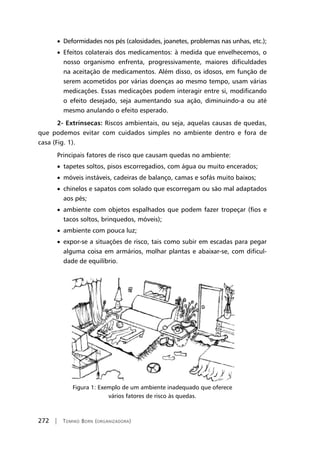 272 | Tomiko Born (organizadora)
• Deformidades nos pés (calosidades, joanetes, problemas nas unhas, etc.);
• Efeitos colaterais dos medicamentos: à medida que envelhecemos, o
nosso organismo enfrenta, progressivamente, maiores dificuldades
na aceitação de medicamentos. Além disso, os idosos, em função de
serem acometidos por várias doenças ao mesmo tempo, usam várias
medicações. Essas medicações podem interagir entre si, modificando
o efeito desejado, seja aumentando sua ação, diminuindo-a ou até
mesmo anulando o efeito esperado.
2- Extrínsecas: Riscos ambientais, ou seja, aquelas causas de quedas,
que podemos evitar com cuidados simples no ambiente dentro e fora de
casa (Fig. 1).
Principais fatores de risco que causam quedas no ambiente:
• tapetes soltos, pisos escorregadios, com água ou muito encerados;
• móveis instáveis, cadeiras de balanço, camas e sofás muito baixos;
• chinelos e sapatos com solado que escorregam ou são mal adaptados
aos pés;
• ambiente com objetos espalhados que podem fazer tropeçar (fios e
tacos soltos, brinquedos, móveis);
• ambiente com pouca luz;
• expor-se a situações de risco, tais como subir em escadas para pegar
alguma coisa em armários, molhar plantas e abaixar-se, com dificul-
dade de equilíbrio.
Figura 1: Exemplo de um ambiente inadequado que oferece
vários fatores de risco às quedas.
 