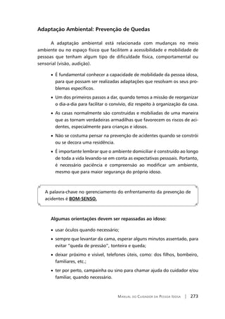 Manual do Cuidador da Pessoa Idosa | 273
Adaptação Ambiental: Prevenção de Quedas
A adaptação ambiental está relacionada com mudanças no meio
ambiente ou no espaço físico que facilitem a acessibilidade e mobilidade de
pessoas que tenham algum tipo de dificuldade física, comportamental ou
sensorial (visão, audição).
• É fundamental conhecer a capacidade de mobilidade da pessoa idosa,
para que possam ser realizadas adaptações que resolvam os seus pro-
blemas específicos.
• Um dos primeiros passos a dar, quando temos a missão de reorganizar
o dia-a-dia para facilitar o convívio, diz respeito à organização da casa.
• As casas normalmente são construídas e mobiliadas de uma maneira
que as tornam verdadeiras armadilhas que favorecem os riscos de aci-
dentes, especialmente para crianças e idosos.
• Não se costuma pensar na prevenção de acidentes quando se constrói
ou se decora uma residência.
• É importante lembrar que o ambiente domiciliar é construído ao longo
de toda a vida levando-se em conta as expectativas pessoais. Portanto,
é necessário paciência e compreensão ao modificar um ambiente,
mesmo que para maior segurança do próprio idoso.
A palavra-chave no gerenciamento do enfrentamento da prevenção de
acidentes é BOM-SENSO.
Algumas orientações devem ser repassadas ao idoso:
• usar óculos quando necessário;
• sempre que levantar da cama, esperar alguns minutos assentado, para
evitar “queda de pressão”, tonteira e queda;
• deixar próximo e visível, telefones úteis, como: dos filhos, bombeiro,
familiares, etc.;
• ter por perto, campainha ou sino para chamar ajuda do cuidador e/ou
familiar, quando necessário.
 
