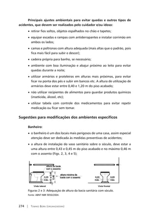 274 | Tomiko Born (organizadora)
Principais ajustes ambientais para evitar quedas e outros tipos de
acidentes, que devem ser realizados pelo cuidador e/ou idoso:
• retirar fios soltos, objetos espalhados no chão e tapetes;
• equipar escadas e rampas com antiderrapantes e instalar corrimão em
ambos os lados;
• camas e poltronas com altura adequada (mais altas que o padrão, pois
fica mais fácil para subir e descer);
• cadeira própria para banho, se necessário;
• ambiente com boa iluminação e abajur próximo ao leito para evitar
quedas durante a noite;
• utilizar armários e prateleiras em alturas mais próximas, para evitar
ficar na ponta dos pés e subir em bancos etc. A altura de utilização de
armários deve estar entre 0,40 e 1,20 m do piso acabado;
• não utilizar recipientes de alimentos para guardar produtos químicos
(inseticida, álcool, etc);
• utilizar tabela com controle dos medicamentos para evitar repetir
medicação ou ficar sem tomar.
Sugestões para modificações dos ambientes específicos
Banheiro:
• o banheiro é um dos locais mais perigosos de uma casa, assim especial
atenção deve ser dedicada às medidas preventivas de acidentes;
• a altura de instalação do vaso sanitário sobre o sóculo, deve estar a
uma altura entre 0,43 e 0,45 m do piso acabado e no máximo 0,46 m
com o assento (Figs. 2, 3, 4 e 5);
Figuras 2 e 3: Adequação de altura da bacia sanitária com sóculo.
Fonte: ABNT NBR 9050/2004.
 