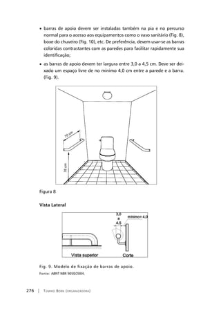 276 | Tomiko Born (organizadora)
• barras de apoio devem ser instaladas também na pia e no percurso
normal para o acesso aos equipamentos como o vaso sanitário (Fig. 8),
boxe do chuveiro (Fig. 10), etc. De preferência, devem usar-se as barras
coloridas contrastantes com as paredes para facilitar rapidamente sua
identificação;
• as barras de apoio devem ter largura entre 3,0 a 4,5 cm. Deve ser dei-
xado um espaço livre de no mínimo 4,0 cm entre a parede e a barra.
(Fig. 9).
Figura 8
Vista Lateral
Fig. 9. Modelo de fixação de barras de apoio.
Fonte: ABNT NBR 9050/2004.
70 cm
76cm
 