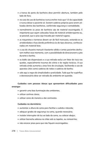 278 | Tomiko Born (organizadora)
• a tranca da porta do banheiro deve permitir abertura, também pelo
lado de fora;
• no caso do uso de banheiras nunca encher mais que 1/3 da capacidade
e nunca deixar o paciente só. Existem cadeiras próprias para serem uti-
lizadas dentro das banheiras, conferindo segurança e comodidade;
• normalmente os pisos de banheiro são de material escorregadio. É
importante que sejam colocadas faixas de material antiderrapante ou,
se possível, que o piso seja trocado por material rugoso;
• as maçanetas e torneiras devem ser de fácil manuseio, evitando-se as
arredondadas e lisas dando preferência às do tipo alavanca, confeccio-
nadas em material leve;
• o uso do chuveiro manual é bastante válido e certos pacientes desfru-
tam melhor esse momento, com a possibilidade de direcionarem o jato
durante o banho;
• os bidês são dispensáveis e a sua retirada exclui um fator de risco nas
quedas, especialmente traumas de crânio e da região torácica. A sua
retirada ainda aumenta a área livre de circulação, facilitando o uso de
aparatos úteis como cadeiras de rodas e cadeiras de banho;
• vale aqui a regra de simplicidade e praticidade. Tudo que for supérfluo
e desnecessário deve ser retirado do ambiente em questão.
Cuidados com pessoas idosas que apresentem dificuldades para
enxergar:
• garantir uma boa iluminação dos ambientes;
• utilizar cortinas claras;
• utilizar cores de maneira a dar contrastes.
Cuidados no dormitório:
• aumentar a altura da cama para facilitar a subida e descida;
• adequar grades de segurança na cama, quando necessário;
• instalar interruptor de luz ao lado da cama, ou colocar abajur;
• utilizar borracha adesiva no chão sob os tapetes, ou removê-los;
• não encerar pisos para que não fiquem escorregadios.
 