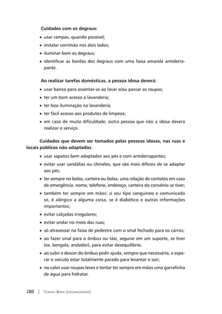 280 | Tomiko Born (organizadora)
Cuidados com os degraus:
• usar rampas, quando possível;
• instalar corrimão nos dois lados;
• iluminar bem os degraus;
• identificar as bordas dos degraus com uma faixa amarela antiderra-
pante.
Ao realizar tarefas domésticas, a pessoa idosa deverá:
• usar banco para assentar-se ao lavar e/ou passar as roupas;
• ter um bom acesso à lavanderia;
• ter boa iluminação na lavanderia;
• ter fácil acesso aos produtos de limpeza;
• em caso de muita dificuldade, outra pessoa que não a idosa deverá
realizar o serviço.
Cuidados que devem ser tomados pelas pessoas idosas, nas ruas e
locais públicos não adaptados:
• usar sapatos bem adaptados aos pés e com antiderrapantes;
• evitar usar sandálias ou chinelos, que são mais difíceis de se adaptar
aos pés;
• ter sempre no bolso, carteira ou bolsa, uma relação de contatos em caso
de emergência: nome, telefone, endereço, carteira do convênio se tiver;
• também ter sempre em mãos: o seu tipo sanguíneo e comunicado
se, é alérgico a alguma coisa, se é diabético e outras informações
importantes;
• evitar calçadas irregulares;
• evitar andar no meio das ruas;
• só atravessar na faixa de pedestre com o sinal fechado para os carros;
• ao fazer sinal para o ônibus ou táxi, segurar em um suporte, se tiver
(ex. bengala, andador), para evitar desequilíbrio;
• ao subir e descer do ônibus pedir ajuda, sempre que necessário, e espe-
rar o veículo estar totalmente parado para levantar e sair;
• no calor usar roupas leves e tentar ter sempre em mãos uma garrafinha
de água para hidratar.
 
