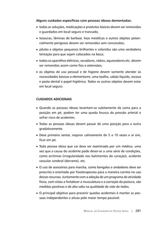 Manual do Cuidador da Pessoa Idosa | 281
Alguns cuidados específicos com pessoas idosas dementadas:
• todas as soluções, medicações e produtos tóxicos devem ser removidos
e guardados em local seguro e trancado;
• tesouras, lâminas de barbear, lixas metálicas e outros objetos poten-
cialmente perigosos devem ser removidos sem concessões;
• pílulas e objetos pequenos brilhantes e coloridos são uma verdadeira
tentação para que sejam colocados na boca;
• todos os aparelhos elétricos, secadores, rádios, aquecedores etc. devem
ser removidos assim como fios e extensões;
• os objetos de uso pessoal e de higiene devem somente atender às
necessidades básicas e elementares: uma toalha, sabão líquido, escova
e pasta dental e papel higiênico. Todos os outros objetos devem estar
em local seguro.
CUIDADOS ADICIONAIS
• Quando as pessoas idosas levantam-se subitamente da cama para a
posição em pé, podem ter uma queda brusca da pressão arterial e
sofrer risco de acidentes.
• Todas as pessoas idosas devem passar de uma posição para a outra
gradativamente.
• Deve primeiro sentar, respirar calmamente de 5 a 10 vezes e aí sim,
ficar em pé.
• Toda pessoa idosa que cai deve ser examinada por um médico, uma
vez que a causa do acidente pode dever-se a uma série de condições,
como arritmias (irregularidade nos batimentos do coração), acidente
vascular cerebral (derrame), etc.
• O uso de acessórios para marcha, como bengalas e andadores deve ser
prescrito e orientado por fisioterapeutas para a maneira correta no uso
desses recursos. Juntamente com a adoção de um programa de atividade
física, com vistas a fortalecer a musculatura e a correção da postura, são
medidas positivas e de alta valia na qualidade de vida de todos.
• O principal objetivo para prevenir quedas acidentais é manter as pes-
soas independentes e ativas pelo maior tempo possível.
 
