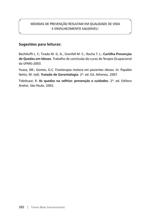 282 | Tomiko Born (organizadora)
MEDIDAS DE PREVENÇÃO RESULTAM EM QUALIDADE DE VIDA
E ENVELHECIMENTO SAUDÁVEL!
Sugestões para leituras:
Bechtlufft L. F.; Tirado M. G. A., Grenfell M. C.; Rocha T. L.; Cartilha Prevenção
de Quedas em Idosos. Trabalho de conclusão do curso de Terapia Ocupacional
da UFMG-2003.
Yuaso, DR.; Gomes, G.C. Fisioterapia motora em pacientes idosos. In: Papaléo
Netto, M. (ed). Tratado de Gerontologia. 2ª. ed. Ed. Atheneu. 2007.
Tideiksaar, R. As quedas na velhice: prevenção e cuidados. 2ª. ed. Editora
Andrei. São Paulo. 2003.
	
 