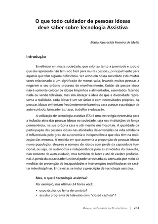 Manual do Cuidador da Pessoa Idosa | 283
O que todo cuidador de pessoas idosas
deve saber sobre Tecnologia Assistiva
Maria Aparecida Ferreira de Mello
Introdução
Envelhecer em nossa sociedade, que valoriza tanto a juventude e tudo o
que ela representa não tem sido fácil para muitas pessoas, principalmente para
aquelas que têm alguma deficiência. Ser velho em nossa sociedade está muitas
vezes relacionado a um significado de menos valia, levando muitas pessoas a
negarem o seu próprio processo de envelhecimento. Cuidar da pessoa idosa
não é somente colocar os idosos limpinhos e alimentados, assentados fazendo
nada ou vendo televisão, mas sim abraçar a idéia de que a diversidade repre-
senta a realidade, cada idoso é um ser único e com necessidades próprias. As
pessoas idosas enfrentam freqüentemente barreiras para acessar e participar de
auto-cuidado, brincadeiras, lazer, trabalho e educação.
A utilização de tecnologia assistiva (TA) é uma estratégia necessária para
a inclusão ativa das pessoas idosas na sociedade, seja nas instituições de longa
permanência, na sua própria casa e até mesmo nos hospitais. A qualidade da
participação das pessoas idosas nas atividades desenvolvidas na vida cotidiana
é influenciada pelo grau de autonomia e independência que elas têm na reali-
zação das mesmas. À medida em que aumenta a proporção de pessoas idosas
numa população, eleva-se o número de idosos com perda da capacidade fun-
cional, ou seja, de autonomia e independência para as atividades do dia-a-dia,
não somente de auto-cuidado, mas também de lazer e até de caráter profissio-
nal. A perda da capacidade funcional pode ser evitada ou atenuada por meio de
medidas de prevenção de incapacidades e intervenções reabilitadoras de cará-
ter interdisciplinar. Entre estas se inclui a prescrição de tecnologia assistiva.
Mas, o que é tecnologia assistiva?
Por exemplo, nas últimas 24 horas você:
•  usou óculos ou lente de contato?
•  assistiu programa de televisão com “closed caption”?
 