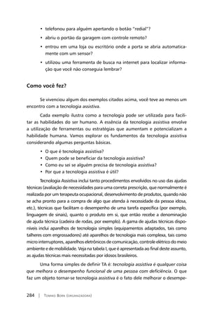 284 | Tomiko Born (organizadora)
•  telefonou para alguém apertando o botão “redial”?
•  abriu o portão da garagem com controle remoto?
•  entrou em uma loja ou escritório onde a porta se abria automatica-
mente com um sensor?
•  utilizou uma ferramenta de busca na internet para localizar informa-
ção que você não conseguia lembrar?
Como você fez?
Se vivenciou algum dos exemplos citados acima, você teve ao menos um
encontro com a tecnologia assistiva.
Cada exemplo ilustra como a tecnologia pode ser utilizada para facili-
tar as habilidades do ser humano. A essência da tecnologia assistiva envolve
a utilização de ferramentas ou estratégias que aumentam e potencializam a
habilidade humana. Vamos explorar os fundamentos da tecnologia assistiva
considerando algumas perguntas básicas.
•  O que é tecnologia assistiva?
•  Quem pode se beneficiar da tecnologia assistiva?
•  Como eu sei se alguém precisa de tecnologia assistiva?
•  Por que a tecnologia assistiva é útil?
Tecnologia Assistiva inclui tanto procedimentos envolvidos no uso das ajudas
técnicas (avaliação de necessidades para uma correta prescrição, que normalmente é
realizada por um terapeuta ocupacional, desenvolvimento de produtos, quando não
se acha pronto para a compra de algo que atenda à necessidade da pessoa idosa,
etc.), técnicas que facilitam o desempenho de uma tarefa específica (por exemplo,
linguagem de sinais), quanto o produto em si, que então recebe a denominação
de ajuda técnica (cadeira de rodas, por exemplo). A gama de ajudas técnicas dispo-
níveis inclui aparelhos de tecnologia simples (equipamentos adaptados, tais como
talheres com engrossadores) até aparelhos de tecnologia mais complexa, tais como
micro interruptores, aparelhos eletrônicos de comunicação, controle elétrico do meio
ambiente e de mobilidade. Veja na tabela I, que é apresentada ao final deste assunto,
as ajudas técnicas mais necessitadas por idosos brasileiros.
Uma forma simples de definir TA é: tecnologia assistiva é qualquer coisa
que melhora o desempenho funcional de uma pessoa com deficiência. O que
faz um objeto tornar-se tecnologia assistiva é o fato dele melhorar o desempe-
 