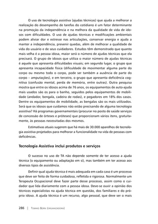 286 | Tomiko Born (organizadora)
O uso de tecnologia assistiva (ajudas técnicas) que ajuda a melhorar a
realização do desempenho de tarefas do cotidiano é um fator determinante
na promoção da independência e na melhora da qualidade de vida de ido-
sos com dificuldades. O uso de ajudas técnicas e modificações ambientais
podem aliviar dor e estresse nas articulações, conservar energia e ajuda a
manter a independência, prevenir quedas, além de melhorar a qualidade de
vida do usuário e de seus cuidadores. Estudos têm demonstrado que quanto
mais velha é a pessoa idosa, maior será o número de ajudas técnicas que ela
precisará. O grupo de idosos que utiliza o maior número de ajudas técnicas
é aquele que apresenta dificuldades visuais; em segundo lugar, o grupo que
apresenta incapacidade física (dificuldade de movimentar alguma parte do
corpo ou mesmo todo o corpo, pode ser também a ausência de parte do
corpo – amputações), e em terceiro, o grupo que apresenta deficiência cog-
nitiva (confusão mental, perda de memória, entre outras). Outra pesquisa
mostra que entre os idosos acima de 76 anos, os equipamentos de auto-ajuda
mais usados são os para o banho, seguidos pelos equipamentos de mobili-
dade (andador, bengala, cadeira de rodas), e pegadores em 18% dos casos.
Dentre os equipamentos de mobilidade, as bengalas são os mais utilizados.
Será que os idosos que cuidamos não estão precisando de alguma tecnologia
assistiva? Há programas governamentais (procurar no posto de saúde serviços
de concessão de órteses e próteses) que proporcionam vários itens, gratuita-
mente, às pessoas necessitadas dos mesmos.
Estimativas atuais sugerem que há mais de 30.000 aparelhos de tecnolo-
gia assistiva projetados para melhorar a funcionalidade na vida de pessoas com
deficiências.
Tecnologia Assistiva inclui produtos e serviços
O sucesso no uso de TA não depende somente de ter acesso a ajuda
técnica (o equipamento ou adaptação em si), mas também em ter acesso aos
diversos tipos de assistência.
Definir qual ajuda técnica é mais adequada em cada caso é um processo
que deve ser feito de forma cuidadosa, refletida e rigorosa. Normalmente um
Terapeuta Ocupacional deve fazer parte desse processo, assim como o cui-
dador que lida diariamente com a pessoa idosa. Deve-se ouvir a opinião dos
técnicos especialistas na ajuda técnica em questão, dos familiares e do pró-
prio idoso. A ajuda técnica é um recurso, algo pessoal, que deve ser o mais
 