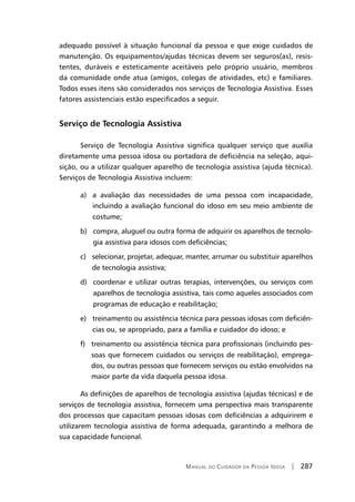 Manual do Cuidador da Pessoa Idosa | 287
adequado possível à situação funcional da pessoa e que exige cuidados de
manutenção. Os equipamentos/ajudas técnicas devem ser seguros(as), resis-
tentes, duráveis e esteticamente aceitáveis pelo próprio usuário, membros
da comunidade onde atua (amigos, colegas de atividades, etc) e familiares.
Todos esses itens são considerados nos serviços de Tecnologia Assistiva. Esses
fatores assistenciais estão especificados a seguir.
Serviço de Tecnologia Assistiva
Serviço de Tecnologia Assistiva significa qualquer serviço que auxilia
diretamente uma pessoa idosa ou portadora de deficiência na seleção, aqui-
sição, ou a utilizar qualquer aparelho de tecnologia assistiva (ajuda técnica).
Serviços de Tecnologia Assistiva incluem:
a) a avaliação das necessidades de uma pessoa com incapacidade,
incluindo a avaliação funcional do idoso em seu meio ambiente de
costume;
b) compra, aluguel ou outra forma de adquirir os aparelhos de tecnolo-
gia assistiva para idosos com deficiências;
c) selecionar, projetar, adequar, manter, arrumar ou substituir aparelhos
de tecnologia assistiva;
d) coordenar e utilizar outras terapias, intervenções, ou serviços com
aparelhos de tecnologia assistiva, tais como aqueles associados com
programas de educação e reabilitação;
e) treinamento ou assistência técnica para pessoas idosas com deficiên-
cias ou, se apropriado, para a família e cuidador do idoso; e
f) treinamento ou assistência técnica para profissionais (incluindo pes-
soas que fornecem cuidados ou serviços de reabilitação), emprega-
dos, ou outras pessoas que fornecem serviços ou estão envolvidos na
maior parte da vida daquela pessoa idosa.
As definições de aparelhos de tecnologia assistiva (ajudas técnicas) e de
serviços de tecnologia assistiva, fornecem uma perspectiva mais transparente
dos processos que capacitam pessoas idosas com deficiências a adquirirem e
utilizarem tecnologia assistiva de forma adequada, garantindo a melhora de
sua capacidade funcional.
 