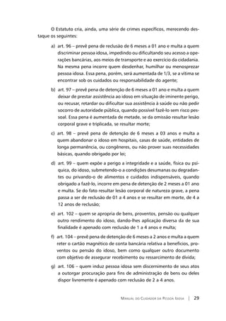 Manual do Cuidador da Pessoa Idosa | 29
O Estatuto cria, ainda, uma série de crimes específicos, merecendo des-
taque os seguintes:
a) art. 96 – prevê pena de reclusão de 6 meses a 01 ano e multa a quem
discriminar pessoa idosa, impedindo ou dificultando seu acesso a ope-
rações bancárias, aos meios de transporte e ao exercício da cidadania.
Na mesma pena incorre quem desdenhar, humilhar ou menosprezar
pessoa idosa. Essa pena, porém, será aumentada de 1/3, se a vítima se
encontrar sob os cuidados ou responsabilidade do agente;
b) art. 97 – prevê pena de detenção de 6 meses a 01 ano e multa a quem
deixar de prestar assistência ao idoso em situação de iminente perigo,
ou recusar, retardar ou dificultar sua assistência à saúde ou não pedir
socorro de autoridade pública, quando possível fazê-lo sem risco pes-
soal. Essa pena é aumentada de metade, se da omissão resultar lesão
corporal grave e triplicada, se resultar morte;
c) art. 98 – prevê pena de detenção de 6 meses a 03 anos e multa a
quem abandonar o idoso em hospitais, casas de saúde, entidades de
longa permanência, ou congêneres, ou não prover suas necessidades
básicas, quando obrigado por lei;
d) art. 99 – quem expõe a perigo a integridade e a saúde, física ou psí-
quica, do idoso, submetendo-o a condições desumanas ou degradan-
tes ou privando-o de alimentos e cuidados indispensáveis, quando
obrigado a fazê-lo, incorre em pena de detenção de 2 meses a 01 ano
e multa. Se do fato resultar lesão corporal de natureza grave, a pena
passa a ser de reclusão de 01 a 4 anos e se resultar em morte, de 4 a
12 anos de reclusão;
e) art. 102 – quem se apropria de bens, proventos, pensão ou qualquer
outro rendimento do idoso, dando-lhes aplicação diversa da de sua
finalidade é apenado com reclusão de 1 a 4 anos e multa;
f) art. 104 – prevê pena de detenção de 6 meses a 2 anos e multa a quem
reter o cartão magnético de conta bancária relativa a benefícios, pro-
ventos ou pensão do idoso, bem como qualquer outro documento
com objetivo de assegurar recebimento ou ressarcimento de dívida;
g) art. 106 – quem induz pessoa idosa sem discernimento de seus atos
a outorgar procuração para fins de administração de bens ou deles
dispor livremente é apenado com reclusão de 2 a 4 anos.
 