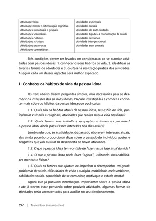 292 | Tomiko Born (organizadora)
Atividade física
Atividade mental / estimulação cognitiva
Atividades individuais e grupais
Atividades voluntárias
Atividades culturais
Atividades criativas
Atividades prazerosas
Atividades competitivas
Atividades espirituais
Atividades sociais
Atividades de auto-cuidado
Atividades ligadas à manutenção da saúde
Atividades sensoriais
Atividade intergeracional
Atividades com animais
Três condições devem ser levadas em consideração ao se planejar ativi-
dades com pessoas idosas: 1. conhecer os seus hábitos de vida, 2. identificar as
diversas formas de atividades e 3. cautela na realização prática das atividades.
A seguir cada um desses aspectos será melhor explicado.
1. Conhecer os hábitos de vida da pessoa idosa
Os itens abaixo trazem perguntas simples, mas necessárias para se des-
cobrir os interesses das pessoas idosas. Procure investigá-las e comece a conhe-
cer mais sobre os hábitos da pessoa idosa que você cuida:
1.1. Quais são os hábitos atuais da pessoa idosa, seu estilo de vida, pre-
ferências culturais e religiosas, atividades que realiza na sua vida cotidiana?
1.2. Quais foram seus trabalhos, ocupações e interesses passados?
A pessoa idosa ainda possui esses interesses nos dias atuais?
Lembrando que, se as atividades do passado não ferem interesses atuais,
elas ainda poderão proporcionar dicas sobre o passado do indivíduo, gostos e
desgostos que vão auxiliar na descoberta de novas atividades.
1.3. O que a pessoa idosa tem vontade de fazer na sua fase atual da vida?
1.4. O que a pessoa idosa pode fazer “agora”, utilizando suas habilida-
des mentais e físicas?
1.5. Quais os fatores que ajudam ou impedem o desempenho, em geral:
problemas de saúde, dificuldades de visão e audição, mobilidade, meio ambiente,
habilidades sociais, capacidade de se comunicar, motivação e estado mental.
Agora que já possuem informações importantes sobre a pessoa idosa
e até já devem estar pensando sobre possíveis atividades, algumas formas de
atividades serão acrescentadas para auxiliar no seu direcionamento.
 