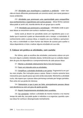 294 | Tomiko Born (organizadora)
2.8. Atividades que reconheçam e explorem o ambiente – estar inse-
rido em locais diferentes promovendo um convívio social, com novas pessoas e
novos ambientes.
2.9. Atividades que promovam uma oportunidade para compartilhar
seus conhecimentos e experiências com outras pessoas – dessa forma a pessoa
idosa pode se sentir útil, inserida dentro de um grupo que a aceite.
2.10. Atividades que promovam a socialização – Atividades onde as pes-
soas idosas se encontrem com outras e realizem-nas juntos.
Como vocês já devem ter percebido existe um ingrediente para o cui-
dador que é essencial e pode ser desenvolvido com o tempo: a criatividade. O
conhecimento sobre a pessoa idosa, o respeito aos seus hábitos e pensamen-
tos, mais a criatividade e o bom humor são fatores de sucesso para auxiliar o
idoso dependente e triste a realizar alguma atividade em sua vida.
3. Colocar em prática as atividades, com cautela:
Por último, após as escolhas das atividades, precisamos colocar em prá-
tica com alguns cuidados relatados abaixo, lembrando que os cuidados depen-
dem do grau de dependência e comprometimento de cada pessoa idosa:
3.1. Manter a atividade relativamente fácil e livre de fracassos.
3.2. Fazer um intervalo entre as atividades.
3.3. Simplificar a atividade dividindo-a em partes: fragmentá-la em par-
tes mais simples. Dar instruções passo a passo. Deixar à mostra somente itens
necessários para aquele passo que está sendo executado. Mantenha a atividade
curta, não espere que a pessoa idosa permaneça sentada por longos períodos.
Pare antes de sua perda de interesse.
3.4. Demonstrar o que é para ser feito, principalmente pessoas idosas
com demência ou com um grau de apatia grande.
3.5. Repetir freqüentemente atividades bem sucedidas.
3.6. Ser constante: realizar a atividade da mesma maneira e no mesmo
tempo de cada dia, isso pode ajudar o indivíduo a se organizar, quando a pes-
soa idosa for confusa e desorganizada mentalmente.
 