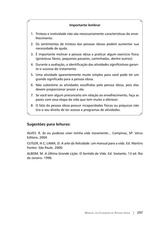 Manual do Cuidador da Pessoa Idosa | 297
Importante lembrar
	 1.	 Tristeza e inatividade não são necessariamente características do enve-
lhecimento.
	 2.	 Os sentimentos de tristeza das pessoas idosas podem aumentar sua
necessidade de ajuda.
	 3.	 É importante motivar a pessoa idosa a praticar algum exercício físico
(ginásticas fáceis, pequenos passeios, caminhadas, dentre outros).
	 4.	 Durante a avaliação, a identificação das atividades significativas garan-
te o sucesso do tratamento.
	 5.	 Uma atividade aparentemente muito simples para você pode ter um
grande significado para a pessoa idosa.
	 6.	 Não subestime as atividades escolhidas pela pessoa idosa, pois elas
devem proporcionar prazer a ela.
	 7.	 Se você tem algum preconceito em relação ao envelhecimento, faça as
pazes com essa etapa da vida que tem muito a oferecer.
	 8.	 O fato da pessoa idosa possuir incapacidades físicas ou psíquicas não
tira o seu direito de ter acesso a programas de atividades.
Sugestões para leituras:
ALVES. R. Se eu pudesse viver minha vida novamente... Campinas, SP: Verus
Editora, 2004.
CUTLER, H.C; LAMA, D. A arte da felicidade: um manual para a vida. Ed. Martins
Fontes. São Paulo. 2000.
ALBOM, M. A Última Grande Lição. O Sentido da Vida. Ed. Sextante, 13 ed. Rio
de Janeiro. 1998.
 
