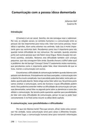 298 | Tomiko Born (organizadora)
Comunicação com a pessoa idosa dementada
Johannes Doll
Susanna Re
Introdução
O homem é um ser social. Sozinho, ele não consegue viver e sobreviver.
Por isso, as relações sociais, os contatos humanos e a comunicação entre as
pessoas são tão importantes para nossa vida. Falar com outras pessoas, trocar
idéias e opiniões, dizer como estamos nos sentindo, tudo isso é muito impor-
tante para nos sentirmos bem. Percebemos como isso é importante para nós
quando temos dificuldade de nos comunicar. Por exemplo, quando estamos
junto com outras pessoas que não falam nossa língua. Nesta situação nos sen-
timos sozinhos, excluídos. Notamos esta dificuldade também com crianças
pequenas, que não conseguem falar ainda. Quando choram, é difícil saber qual
o problema: dor de barriga? Cansaço? Fome? É exatamente nestes momentos,
que percebemos como é importante poder falar, dizer claramente do que se
trata, manter a comunicação com outros.
Encontramos a dificuldade de comunicação também quando lidamos com
pessoas com demências. Principalmente nas fases avançadas, a comunicação com
o doente fica muito complicada. Isso é percebido pelos dois lados, tanto pelo cui-
dador, quanto pelo doente. Neste artigo vamos falar sobre isso. Na primeira parte
vamos analisar a comunicação, como ela funciona e quais dificuldades podem
existir. Para podermos entender melhor as dificuldades de comunicação com pes-
soas dementadas, vamos falar na segunda parte sobre as demências e como elas
afetam a comunicação. Na terceira parte queremos apontar para possibilidades
de lidar com estas dificuldades de comunicação, pensar no que se pode fazer
concretamente. E no final vamos resumir as idéias deste capítulo.
A comunicação, suas possibilidades e dificuldades
Por que nós falamos tanto? Para que servem, afinal, todas estas conver-
sas? Na verdade, nossa comunicação serve para várias e diferentes funções.
Em primeiro lugar, a comunicação humana serve para transmitir informações
 