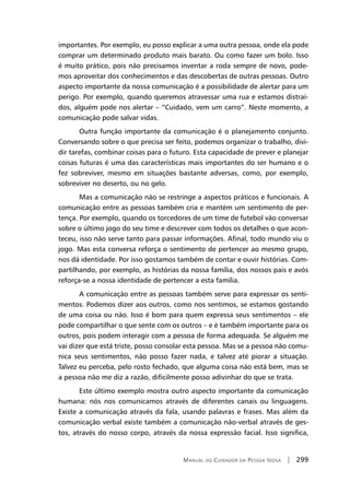 Manual do Cuidador da Pessoa Idosa | 299
importantes. Por exemplo, eu posso explicar a uma outra pessoa, onde ela pode
comprar um determinado produto mais barato. Ou como fazer um bolo. Isso
é muito prático, pois não precisamos inventar a roda sempre de novo, pode-
mos aproveitar dos conhecimentos e das descobertas de outras pessoas. Outro
aspecto importante da nossa comunicação é a possibilidade de alertar para um
perigo. Por exemplo, quando queremos atravessar uma rua e estamos distraí-
dos, alguém pode nos alertar – “Cuidado, vem um carro”. Neste momento, a
comunicação pode salvar vidas.
Outra função importante da comunicação é o planejamento conjunto.
Conversando sobre o que precisa ser feito, podemos organizar o trabalho, divi-
dir tarefas, combinar coisas para o futuro. Esta capacidade de prever e planejar
coisas futuras é uma das características mais importantes do ser humano e o
fez sobreviver, mesmo em situações bastante adversas, como, por exemplo,
sobreviver no deserto, ou no gelo.
Mas a comunicação não se restringe a aspectos práticos e funcionais. A
comunicação entre as pessoas também cria e mantém um sentimento de per-
tença. Por exemplo, quando os torcedores de um time de futebol vão conversar
sobre o último jogo do seu time e descrever com todos os detalhes o que acon-
teceu, isso não serve tanto para passar informações. Afinal, todo mundo viu o
jogo. Mas esta conversa reforça o sentimento de pertencer ao mesmo grupo,
nos dá identidade. Por isso gostamos também de contar e ouvir histórias. Com-
partilhando, por exemplo, as histórias da nossa família, dos nossos pais e avós
reforça-se a nossa identidade de pertencer a esta família.
A comunicação entre as pessoas também serve para expressar os senti-
mentos. Podemos dizer aos outros, como nos sentimos, se estamos gostando
de uma coisa ou não. Isso é bom para quem expressa seus sentimentos – ele
pode compartilhar o que sente com os outros – e é também importante para os
outros, pois podem interagir com a pessoa de forma adequada. Se alguém me
vai dizer que está triste, posso consolar esta pessoa. Mas se a pessoa não comu-
nica seus sentimentos, não posso fazer nada, e talvez até piorar a situação.
Talvez eu perceba, pelo rosto fechado, que alguma coisa não está bem, mas se
a pessoa não me diz a razão, dificilmente posso adivinhar do que se trata.
Este último exemplo mostra outro aspecto importante da comunicação
humana: nós nos comunicamos através de diferentes canais ou linguagens.
Existe a comunicação através da fala, usando palavras e frases. Mas além da
comunicação verbal existe também a comunicação não-verbal através de ges-
tos, através do nosso corpo, através da nossa expressão facial. Isso significa,
 