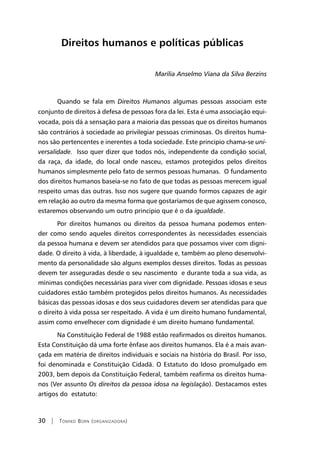 30 | Tomiko Born (organizadora)
Direitos humanos e políticas públicas
Marília Anselmo Viana da Silva Berzins
Quando se fala em Direitos Humanos algumas pessoas associam este
conjunto de direitos à defesa de pessoas fora da lei. Esta é uma associação equi-
vocada, pois dá a sensação para a maioria das pessoas que os direitos humanos
são contrários à sociedade ao privilegiar pessoas criminosas. Os direitos huma-
nos são pertencentes e inerentes a toda sociedade. Este principio chama-se uni-
versalidade. Isso quer dizer que todos nós, independente da condição social,
da raça, da idade, do local onde nasceu, estamos protegidos pelos direitos
humanos simplesmente pelo fato de sermos pessoas humanas. O fundamento
dos direitos humanos baseia-se no fato de que todas as pessoas merecem igual
respeito umas das outras. Isso nos sugere que quando formos capazes de agir
em relação ao outro da mesma forma que gostaríamos de que agissem conosco,
estaremos observando um outro principio que é o da igualdade.
Por direitos humanos ou direitos da pessoa humana podemos enten-
der como sendo aqueles direitos correspondentes às necessidades essenciais
da pessoa humana e devem ser atendidos para que possamos viver com digni-
dade. O direito à vida, à liberdade, à igualdade e, também ao pleno desenvolvi-
mento da personalidade são alguns exemplos desses direitos. Todas as pessoas
devem ter asseguradas desde o seu nascimento e durante toda a sua vida, as
mínimas condições necessárias para viver com dignidade. Pessoas idosas e seus
cuidadores estão também protegidos pelos direitos humanos. As necessidades
básicas das pessoas idosas e dos seus cuidadores devem ser atendidas para que
o direito à vida possa ser respeitado. A vida é um direito humano fundamental,
assim como envelhecer com dignidade é um direito humano fundamental.
Na Constituição Federal de 1988 estão reafirmados os direitos humanos.
Esta Constituição dá uma forte ênfase aos direitos humanos. Ela é a mais avan-
çada em matéria de direitos individuais e sociais na história do Brasil. Por isso,
foi denominada e Constituição Cidadã. O Estatuto do Idoso promulgado em
2003, bem depois da Constituição Federal, também reafirma os direitos huma-
nos (Ver assunto Os direitos da pessoa idosa na legislação). Destacamos estes
artigos do estatuto:
 