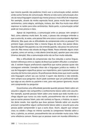 300 | Tomiko Born (organizadora)
que mesmo quando não podemos (mais) usar a comunicação verbal, existem
ainda outras formas de comunicação. Mesmo se esta outra comunicação atra-
vés da nossa linguagem corporal seja menos precisa e mais difícil de interpretar.
Por exemplo, através da minha expressão facial, posso muito bem expressar
sentimentos, como alegria, satisfação, tristeza, dor. Mas fica muito mais difícil
expressar as razões para estes sentimentos. Nesta parte, a comunicação verbal
pode ser mais precisa e clara.
Apesar da importância, a comunicação entre as pessoas nem sempre é
fácil, como sabemos muito bem. Às vezes, a pessoa não consegue entender o
que a outra diz, às vezes, uma pessoa fala uma coisa e a outra entende algo bem
diferente. Mas quais são as dificuldades da compreensão entre as pessoas? Em
primeiro lugar, precisamos falar a mesma língua do outro. Isso parece óbvio.
Quando alguém fala japonês e eu não entendo japonês, não posso me comunicar
com ele. Pelo menos não através da língua falada. Posso entender alguns sinais
e gestos, como um sorriso, a mão aberta (sinal de paz), apontar para uma coisa
(chamar atenção). Mas a comunicação entre nós vai ficar muito reduzida.
Mas a dificuldade de compreensão não fica reduzida a outras línguas.
Existem diferenças entre as regiões do Brasil que podem dificultar a compreen-
são. E existem línguas profissionais específicas que outras pessoas quase não
conseguem entender. Exemplos disso são a linguagem jurídica ou médica. O
uso de linguagens específicas possui sua importância, pois é possível expressar
assuntos de forma mais precisa. Os profissionais destas áreas que vivem usando
esta linguagem acham seu uso normal. E quem não domina e não entende,
nem sempre ousa perguntar. Assim pode acontecer que um profissional expli-
que algo ao seu cliente ou paciente e este, para não parecer ignorante, escuta
sem compreender ou perguntar.
Encontramos uma dificuldade parecida quando pessoas falam sobre um
assunto e alguém não compartilha o conhecimento básico sobre este assunto.
Por exemplo, quando pessoas falam sobre uma novela que todo mundo viu e
chega alguém que nunca viu esta novela, provavelmente não vai entender o
que as outras pessoas falam, pois não conhece as figuras, a história, os assun-
tos desta novela. Isso significa que duas pessoas falando sobre um assunto
precisam compartilhar algum conhecimento básico sobre o assunto para uma
pessoa poder compreender o que a outra disse. Assim, alguém que sempre
viveu na cidade e chega no interior ouvindo os camponeses falando sobre a
terra, o plantio, os animais, provavelmente não vai entender muita coisa. Falta
uma referência comum. Parece que as pessoas vivem em mundos diferentes e
 