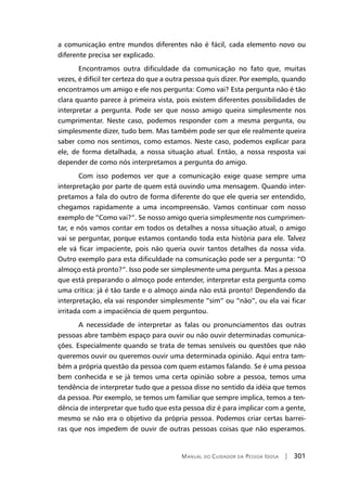 Manual do Cuidador da Pessoa Idosa | 301
a comunicação entre mundos diferentes não é fácil, cada elemento novo ou
diferente precisa ser explicado.
Encontramos outra dificuldade da comunicação no fato que, muitas
vezes, é difícil ter certeza do que a outra pessoa quis dizer. Por exemplo, quando
encontramos um amigo e ele nos pergunta: Como vai? Esta pergunta não é tão
clara quanto parece à primeira vista, pois existem diferentes possibilidades de
interpretar a pergunta. Pode ser que nosso amigo queira simplesmente nos
cumprimentar. Neste caso, podemos responder com a mesma pergunta, ou
simplesmente dizer, tudo bem. Mas também pode ser que ele realmente queira
saber como nos sentimos, como estamos. Neste caso, podemos explicar para
ele, de forma detalhada, a nossa situação atual. Então, a nossa resposta vai
depender de como nós interpretamos a pergunta do amigo.
Com isso podemos ver que a comunicação exige quase sempre uma
interpretação por parte de quem está ouvindo uma mensagem. Quando inter-
pretamos a fala do outro de forma diferente do que ele queria ser entendido,
chegamos rapidamente a uma incompreensão. Vamos continuar com nosso
exemplo de “Como vai?”. Se nosso amigo queria simplesmente nos cumprimen-
tar, e nós vamos contar em todos os detalhes a nossa situação atual, o amigo
vai se perguntar, porque estamos contando toda esta história para ele. Talvez
ele vá ficar impaciente, pois não queria ouvir tantos detalhes da nossa vida.
Outro exemplo para esta dificuldade na comunicação pode ser a pergunta: “O
almoço está pronto?”. Isso pode ser simplesmente uma pergunta. Mas a pessoa
que está preparando o almoço pode entender, interpretar esta pergunta como
uma crítica: já é tão tarde e o almoço ainda não está pronto! Dependendo da
interpretação, ela vai responder simplesmente “sim” ou “não”, ou ela vai ficar
irritada com a impaciência de quem perguntou.
A necessidade de interpretar as falas ou pronunciamentos das outras
pessoas abre também espaço para ouvir ou não ouvir determinadas comunica-
ções. Especialmente quando se trata de temas sensíveis ou questões que não
queremos ouvir ou queremos ouvir uma determinada opinião. Aqui entra tam-
bém a própria questão da pessoa com quem estamos falando. Se é uma pessoa
bem conhecida e se já temos uma certa opinião sobre a pessoa, temos uma
tendência de interpretar tudo que a pessoa disse no sentido da idéia que temos
da pessoa. Por exemplo, se temos um familiar que sempre implica, temos a ten-
dência de interpretar que tudo que esta pessoa diz é para implicar com a gente,
mesmo se não era o objetivo da própria pessoa. Podemos criar certas barrei-
ras que nos impedem de ouvir de outras pessoas coisas que não esperamos.
 