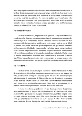 Manual do Cuidador da Pessoa Idosa | 303
mais antigas geralmente não são afetadas, enquanto existem dificuldades de se
lembrar de coisas que aconteceram pouco tempo atrás. Nesta fase, os próprios
doentes percebem geralmente estes problemas e, muitas vezes, procuram com-
pensar ou esconder o problema. Por exemplo, podem usar frases fixas e este-
reotipadas para conversar com outros para não demonstrar a dificuldade de
formular frases completas. Como as pessoas percebem seus problemas nesta
fase inicial, podem ficar tristes e depressivas.
Fase intermediária
Na fase intermediária, os problemas se agravam. O esquecimento avança
e pode também abranger memórias mais antigas. A capacidade de compreender
uma situação mais complexa ou resolver tarefas do cotidiano fica cada vez mais
comprometida. Por exemplo, a seqüência de vestir roupas pode-se tornar difícil,
as pessoas confundem o que tem que fazer primeiro e o que depois. Nesta fase
podem aparecer dificuldades na percepção, na leitura ou na compreensão de
falas e podem surgir alucinações. Nesta fase, as pessoas doentes podem desen-
volver medo exagerado de ser ameaçada, roubada ou maltratada. Muitas vezes,
as pessoas não sabem ou entendem mais, onde elas estão, que dia é, que horas
são. Muitas vezes, não reconhecem mais ou confundem as pessoas ao seu redor.
Podem alterar fases de muita agitação e inquietude com fases de letargia e apatia.
Na fase tardia
Na fase tardia, todas as funções cognitivas e de memória declinam até o
desaparecimento. Nesta fase, as pessoas começam a esquecer sua própria his-
tória, sua biografia, começam a esquecer quem elas são. Elas perdem sua pró-
pria identidade. A capacidade de fala se reduz ao uso de palavras isoladas ou
partes de frases. Muitas vezes não falam mais. Geralmente não compreendem
mais o que outras pessoas dizem para elas. Nesta fase, as pessoas doentes se
tornam totalmente dependentes e precisam de cuidado constante.
É muito importante aprendermos sobre o desenvolvimento da demência
para poder entender as reações das pessoas doentes. Por exemplo, não é fácil
para uma filha que cuida dos seus pais com demência, quando o próprio pai ou
a própria mãe não reconhece mais a filha. Nesta situação deve ficar claro para a
filha, que este não reconhecimento não é uma rejeição da filha e do seu cuidado,
mas o resultado de uma doença que não depende da vontade do doente.
 