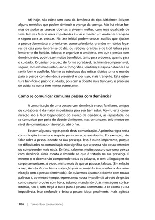 304 | Tomiko Born (organizadora)
Até hoje, não existe uma cura da demência do tipo Alzheimer. Existem
alguns remédios que podem diminuir o avanço da doença. Mas há várias for-
mas de ajudar as pessoas doentes a viverem melhor, com mais qualidade de
vida. Um dos fatores mais importantes é criar e manter um ambiente tranqüilo
e seguro para as pessoas. Na fase inicial, podem-se usar auxílios que ajudam
a pessoa dementada a orientar-se, como calendários grandes em vários luga-
res da casa para lembrar-se do dia, ou relógios grandes e de fácil leitura para
lembrar-se do horário. Adaptar e organizar o ambiente, em que a pessoa com
demência vive, pode trazer muitos benefícios, tanto para o doente, quanto para
o cuidador. Organizar o espaço de forma agradável, facilmente compreensível,
seguro, com estímulos adequados (fotografias, lembranças) ajuda o doente a se
sentir bem e acolhido. Manter as estruturas das rotinas diárias torna o mundo
para a pessoa com demência previsível e, por isso, mais tranqüilo. Esta estru-
tura beneficia o próprio cuidador, pois com o doente mais tranqüilo, o processo
de cuidar se torna bem menos estressante.
Como se comunicar com uma pessoa com demência?
A comunicação de uma pessoa com demência e seus familiares, amigos
ou cuidadores é da maior importância para seu bem estar. Porém, esta comu-
nicação não é fácil. Dependendo do avanço da demência, as capacidades de
se comunicar por parte do doente diminuem, mas continuam, pelo menos em
nível de comunicação não-verbal, até o fim.
Existem algumas regras gerais desta comunicação. A primeira regra nesta
comunicação é manter o respeito para com a pessoa doente. Por exemplo, não
falar sobre a pessoa doente na sua presença. Isso é muito importante, porque
ter dificuldades na comunicação não significa que a pessoa não possa entender
ou compreender mais nada. De fato, sabemos muito pouco o que uma pessoa
com demência ainda escuta e entende do que é tratado na sua presença. E
mesmo se o doente não compreende todas as palavras, o tom, a linguagem do
corpo comunicam, às vezes, muito mais do que as palavras faladas. (Em relação
a isso, Andréa Viude chama a atenção para a consistência e coerência da comu-
nicação com a pessoa dementada). Se quisermos acalmar o doente com nossas
palavras e, ao mesmo tempo, expressamos nossa impaciência através de gestos
como segurar o outro com força, estamos mandando duas mensagens contra-
ditórias, isto é, uma nega a outra para a pessoa dementada, a de calma e a da
impaciência. Isso confunde e deixa a pessoa idosa geralmente, mais agitada
 