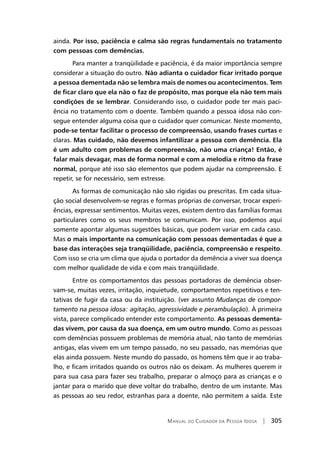 Manual do Cuidador da Pessoa Idosa | 305
ainda. Por isso, paciência e calma são regras fundamentais no tratamento
com pessoas com demências.
Para manter a tranqüilidade e paciência, é da maior importância sempre
considerar a situação do outro. Não adianta o cuidador ficar irritado porque
a pessoa dementada não se lembra mais de nomes ou acontecimentos. Tem
de ficar claro que ela não o faz de propósito, mas porque ela não tem mais
condições de se lembrar. Considerando isso, o cuidador pode ter mais paci-
ência no tratamento com o doente. Também quando a pessoa idosa não con-
segue entender alguma coisa que o cuidador quer comunicar. Neste momento,
pode-se tentar facilitar o processo de compreensão, usando frases curtas e
claras. Mas cuidado, não devemos infantilizar a pessoa com demência. Ela
é um adulto com problemas de compreensão, não uma criança! Então, é
falar mais devagar, mas de forma normal e com a melodia e ritmo da frase
normal, porque até isso são elementos que podem ajudar na compreensão. E
repetir, se for necessário, sem estresse.
As formas de comunicação não são rígidas ou prescritas. Em cada situa-
ção social desenvolvem-se regras e formas próprias de conversar, trocar experi-
ências, expressar sentimentos. Muitas vezes, existem dentro das famílias formas
particulares como os seus membros se comunicam. Por isso, podemos aqui
somente apontar algumas sugestões básicas, que podem variar em cada caso.
Mas o mais importante na comunicação com pessoas dementadas é que a
base das interações seja tranqüilidade, paciência, compreensão e respeito.
Com isso se cria um clima que ajuda o portador da demência a viver sua doença
com melhor qualidade de vida e com mais tranqüilidade.
Entre os comportamentos das pessoas portadoras de demência obser-
vam-se, muitas vezes, irritação, inquietude, comportamentos repetitivos e ten-
tativas de fugir da casa ou da instituição. (ver assunto Mudanças de compor-
tamento na pessoa idosa: agitação, agressividade e perambulação). À primeira
vista, parece complicado entender este comportamento. As pessoas dementa-
das vivem, por causa da sua doença, em um outro mundo. Como as pessoas
com demências possuem problemas de memória atual, não tanto de memórias
antigas, elas vivem em um tempo passado, no seu passado, nas memórias que
elas ainda possuem. Neste mundo do passado, os homens têm que ir ao traba-
lho, e ficam irritados quando os outros não os deixam. As mulheres querem ir
para sua casa para fazer seu trabalho, preparar o almoço para as crianças e o
jantar para o marido que deve voltar do trabalho, dentro de um instante. Mas
as pessoas ao seu redor, estranhas para a doente, não permitem a saída. Este
 