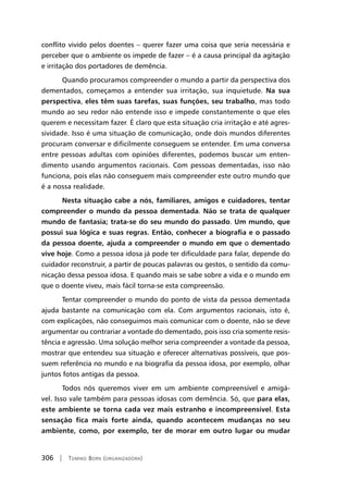 306 | Tomiko Born (organizadora)
conflito vivido pelos doentes – querer fazer uma coisa que seria necessária e
perceber que o ambiente os impede de fazer – é a causa principal da agitação
e irritação dos portadores de demência.
Quando procuramos compreender o mundo a partir da perspectiva dos
dementados, começamos a entender sua irritação, sua inquietude. Na sua
perspectiva, eles têm suas tarefas, suas funções, seu trabalho, mas todo
mundo ao seu redor não entende isso e impede constantemente o que eles
querem e necessitam fazer. É claro que esta situação cria irritação e até agres-
sividade. Isso é uma situação de comunicação, onde dois mundos diferentes
procuram conversar e dificilmente conseguem se entender. Em uma conversa
entre pessoas adultas com opiniões diferentes, podemos buscar um enten-
dimento usando argumentos racionais. Com pessoas dementadas, isso não
funciona, pois elas não conseguem mais compreender este outro mundo que
é a nossa realidade.
Nesta situação cabe a nós, familiares, amigos e cuidadores, tentar
compreender o mundo da pessoa dementada. Não se trata de qualquer
mundo de fantasia; trata-se do seu mundo do passado. Um mundo, que
possui sua lógica e suas regras. Então, conhecer a biografia e o passado
da pessoa doente, ajuda a compreender o mundo em que o dementado
vive hoje. Como a pessoa idosa já pode ter dificuldade para falar, depende do
cuidador reconstruir, a partir de poucas palavras ou gestos, o sentido da comu-
nicação dessa pessoa idosa. E quando mais se sabe sobre a vida e o mundo em
que o doente viveu, mais fácil torna-se esta compreensão.
Tentar compreender o mundo do ponto de vista da pessoa dementada
ajuda bastante na comunicação com ela. Com argumentos racionais, isto é,
com explicações, não conseguimos mais comunicar com o doente, não se deve
argumentar ou contrariar a vontade do dementado, pois isso cria somente resis-
tência e agressão. Uma solução melhor seria compreender a vontade da pessoa,
mostrar que entendeu sua situação e oferecer alternativas possíveis, que pos-
suem referência no mundo e na biografia da pessoa idosa, por exemplo, olhar
juntos fotos antigas da pessoa.
Todos nós queremos viver em um ambiente compreensível e amigá-
vel. Isso vale também para pessoas idosas com demência. Só, que para elas,
este ambiente se torna cada vez mais estranho e incompreensível. Esta
sensação fica mais forte ainda, quando acontecem mudanças no seu
ambiente, como, por exemplo, ter de morar em outro lugar ou mudar
 