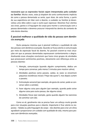 308 | Tomiko Born (organizadora)
necessário que as expressões faciais sejam interpretadas pelo cuidador
ou familiar. Muitas vezes, estes já dispõem de certo conhecimento implícito
de como a pessoa dementada se sente, quer dizer, de certa forma, a partir
da sua experiência em lidar com o doente, o cuidador ou familiar já desen-
volveu uma idéia sobre o que o outro quer expressar. Devemos ficar atentos
aos sinais, gestos e à linguagem do corpo para manter a comunicação com a
pessoa dementada e devemos procurar interpretá-los dentro do contexto de
vida destes doentes.
É possível melhorar a qualidade de vida da pessoa com demên-
cia avançada
Outra pesquisa mostrou que é possível melhorar a qualidade de vida
das pessoas com demência avançada. Quando se ficava atento à comunicação
por meio da expressão facial do doente, foi possível criarem-se mais situa-
ções em que as pessoas dementadas expressavam contentamento e alegria.
Analisando essas situações concluíram que havia cinco grupos de atividades
que provocavam sentimentos positivos, obviamente com diferenças entre as
pessoas doentes:
1. Atenção, comunicação (quando alguém cumprimenta, dedica um
tempo para conversar, pelo menos 5 minutos para mostrar calma);
2. Atividades positivas como passeio, saídas; às vezes se encontram
pequenas resistências iniciais (“Hoje não quero”), mas depois curtem
o passeio;
3. Estimulação sensorial (por exemplo, ele gosta de comer; pode-se con-
versar sobre a comida);
4. Fazer alguma coisa para alguém (por exemplo, quando pode cortar
alguma coisa para outra pessoa, dar alguma coisa);
5. Atividades físicas (por exemplo, gosta quando alguém faz exercícios
de caminhar com ele).
Como se vê, geralmente não se precisa fazer um esforço muito grande
para criar situações positivas para o doente. Importante é ficar atento às res-
postas – faladas ou pela linguagem do corpo – dos doentes para criar um clima
agradável e proporcionar um cuidado com qualidade de vida, mesmo para pes-
soas com demências avançadas.
 