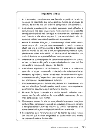 Manual do Cuidador da Pessoa Idosa | 309
Importante lembrar
1.	 A comunicação com outras pessoas é da maior importância para todos
nós, pois ela nos mostra que somos parte da família, de um grupo de
amigos, do mundo. Isso vale também para pessoas com demências.
2.	 A demência, especialmente em estado avançado, pode dificultar a
comunicação. Isso pode ser, porque a memória do doente já está tão
enfraquecida que ele não consegue mais manter uma conversa nor-
mal. Durante a fala, ele se esquece do que estava falando. Ou não
encontra mais as palavras adequadas para se expressar.
3.	 Em um estado mais avançado, o doente começa a viver no seu mundo
do passado e não consegue mais compreender o mundo presente e
atual. Isso leva a conflitos, quando o doente se comporta de acordo
com seu mundo do passado, e o mundo presente impede suas ações,
porque não fazem mais sentido no mundo atual. Este conflito cria
medo, irritação e até agressividade por parte do doente.
4.	 O familiar e o cuidador precisam compreender esta situação. E mais,
se eles conhecem a biografia e o passado do doente, mais fácil fica
interpretar e compreender as ações do doente.
5.	 Não adianta argumentar racionalmente – o doente no estado avan-
çado não consegue compreender – e também não adianta contrariar.
6.	 Mantenha a paciência, a calma e o respeito para com o doente e pro-
cure encontrar soluções possíveis, por exemplo, propor outras ativida-
des interessantes e prazerosas para o doente.
7.	 Na conversa com pessoas dementadas, deve-se usar frases curtas, cla-
ras, sem infantilizar. Quando precisar repetir, usar as mesmas palavras,
pois trocando as palavras pode confundir o doente.
8.	 Fica mais fácil para o cuidador e o familiar, quando se lembra que o
doente está fazendo tudo isso não por maldade, mas porque não tem
mais condições de fazer melhor.
9.	 Mesmo pessoas com demências avançadas ainda possuem emoções e
sentimentos e conseguem expressá-los através da linguagem corporal
e da expressão facial. Cabe ao cuidador ou familiar ficar atento a estes
sinais de comunicação e interpretá-los de forma adequada.
10.	 Considerando estes “pronunciamentos” do doente, é possível realizar
um cuidado, que mantém a dignidade e a qualidade de vida, mesmo
de pessoas altamente dementadas.
 