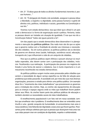 Manual do Cuidador da Pessoa Idosa | 31
• 	Art. 2º. “O idoso goza de todos os direitos fundamentais inerentes à pes-
soa humana...”
• 	Art. 10. “É obrigação do Estado e da sociedade, assegurar à pessoa idosa
a liberdade, o respeito e a dignidade, como pessoa humana e sujeito de
direitos civis, políticos, individuais e sociais, garantidos na Constituição e
nas leis.”
Vivemos num estado democrático. Isso que dizer que o Brasil é um país
onde a democracia é a forma de organização social e política. Portanto, todas
as pessoas devem ser tratadas em situação de igualdade. É isso que nos diz a
Constituição Federal “todos são iguais perante a lei”.
Um dos papeis que o estado democrático deve desenvolver é o planeja-
mento e execução das políticas públicas. Elas nada mais são do que as ações
que o governo realiza com a finalidade de atender aos interesses e necessida-
des dos cidadãos. Ou em outras palavras: as políticas públicas são as decisões
de governo em diversas áreas (saúde, habitação, assistência social, educação,
transporte etc.) que influenciam a vida de um conjunto de cidadãos.
Para que as políticas públicas sejam efetivas e possam alcançar os resul-
tados esperados, elas devem contar com a participação dos cidadãos, inclu-
sive fiscalizando a sua realização. A participação das pessoas nos negócios do
Estado é uma forma de exercer a cidadania. Isso é muito importante e é um
mecanismo reconhecido nos estados democráticos.
As políticas públicas surgem muitas vezes provocadas pelos cidadãos que
sentem a necessidade de algum serviço especifico ou da falta de solução para
problemas que estão passando. A sociedade civil, por meio das suas mais diversas
organizações, pressiona o estado para ofertar uma política pública. Um exemplo
disso foi o “movimento das mães trabalhadoras” que pressionaram os governos
para a instalação das creches. Hoje, as creches são equipamentos de educação
para as crianças e espaços seguros onde as mães que trabalham foram podem
deixar seus filhos. As creches fazem parte das políticas públicas de educação e
também atendem as necessidades sociais de mães trabalhadoras.
O envelhecimento populacional é um fato real em nossa sociedade. Lem-
bro que envelhecer não é problema. O envelhecimento deve ser entendido como
triunfo e uma grande conquista da humanidade. Já acrescentamos mais anos à
nossa existência. Está faltando dar dignidade a esses anos que foram ganhos. Preci-
samos juntar esforços coletivos para que as pessoas que alcançaram mais anos nas
suas vidas possam viver em condições de dignidade, respeito e solidariedade.
 