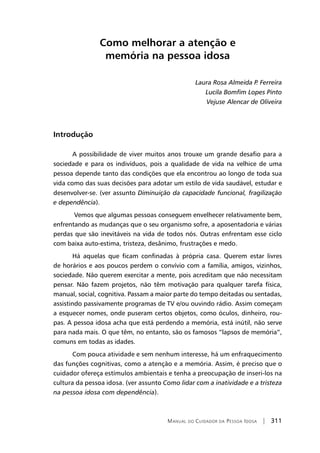 Manual do Cuidador da Pessoa Idosa | 311
Como melhorar a atenção e
memória na pessoa idosa
Laura Rosa Almeida P. Ferreira
Lucila Bomfim Lopes Pinto
Vejuse Alencar de Oliveira
Introdução
A possibilidade de viver muitos anos trouxe um grande desafio para a
sociedade e para os indivíduos, pois a qualidade de vida na velhice de uma
pessoa depende tanto das condições que ela encontrou ao longo de toda sua
vida como das suas decisões para adotar um estilo de vida saudável, estudar e
desenvolver-se. (ver assunto Diminuição da capacidade funcional, fragilização
e dependência).
Vemos que algumas pessoas conseguem envelhecer relativamente bem,
enfrentando as mudanças que o seu organismo sofre, a aposentadoria e várias
perdas que são inevitáveis na vida de todos nós. Outras enfrentam esse ciclo
com baixa auto-estima, tristeza, desânimo, frustrações e medo.
Há aquelas que ficam confinadas à própria casa. Querem estar livres
de horários e aos poucos perdem o convívio com a família, amigos, vizinhos,
sociedade. Não querem exercitar a mente, pois acreditam que não necessitam
pensar. Não fazem projetos, não têm motivação para qualquer tarefa física,
manual, social, cognitiva. Passam a maior parte do tempo deitadas ou sentadas,
assistindo passivamente programas de TV e/ou ouvindo rádio. Assim começam
a esquecer nomes, onde puseram certos objetos, como óculos, dinheiro, rou-
pas. A pessoa idosa acha que está perdendo a memória, está inútil, não serve
para nada mais. O que têm, no entanto, são os famosos “lapsos de memória”,
comuns em todas as idades.
Com pouca atividade e sem nenhum interesse, há um enfraquecimento
das funções cognitivas, como a atenção e a memória. Assim, é preciso que o
cuidador ofereça estímulos ambientais e tenha a preocupação de inseri-los na
cultura da pessoa idosa. (ver assunto Como lidar com a inatividade e a tristeza
na pessoa idosa com dependência).
 