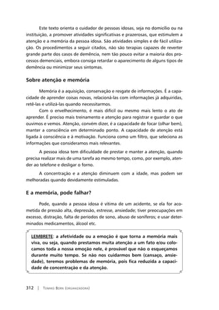 312 | Tomiko Born (organizadora)
Este texto orienta o cuidador de pessoas idosas, seja no domicílio ou na
instituição, a promover atividades significativas e prazerosas, que estimulem a
atenção e a memória da pessoa idosa. São atividades simples e de fácil utiliza-
ção. Os procedimentos a seguir citados, não são terapias capazes de reverter
grande parte dos casos de demência, nem tão pouco evitar a maioria dos pro-
cessos demenciais, embora consiga retardar o aparecimento de alguns tipos de
demência ou minimizar seus sintomas.
Sobre atenção e memória
Memória é a aquisição, conservação e resgate de informações. É a capa-
cidade de aprender coisas novas, relacioná-las com informações já adquiridas,
retê-las e utilizá-las quando necessitarmos.
Com o envelhecimento, é mais difícil ou mesmo mais lento o ato de
aprender. É preciso mais treinamento e atenção para registrar e guardar o que
ouvimos e vemos. Atenção, convém dizer, é a capacidade de focar (olhar bem),
manter a consciência em determinado ponto. A capacidade de atenção está
ligada à consciência e à motivação. Funciona como um filtro, que seleciona as
informações que consideramos mais relevantes.
A pessoa idosa tem dificuldade de prestar e manter a atenção, quando
precisa realizar mais de uma tarefa ao mesmo tempo, como, por exemplo, aten-
der ao telefone e desligar o forno.
A concentração e a atenção diminuem com a idade, mas podem ser
melhoradas quando devidamente estimuladas.
E a memória, pode falhar?
Pode, quando a pessoa idosa é vítima de um acidente, se ela for aco-
metida de pressão alta, depressão, estresse, ansiedade; tiver preocupações em
excesso, distração, falta de períodos de sono, abuso de soníferos; e usar deter-
minados medicamentos, álcool etc.
LEMBRETE: a afetividade ou a emoção é que torna a memória mais
viva, ou seja, quando prestamos muita atenção a um fato e/ou colo-
camos toda a nossa emoção nele, é provável que não o esqueçamos
durante muito tempo. Se não nos cuidarmos bem (cansaço, ansie-
dade), teremos problemas de memória, pois fica reduzida a capaci-
dade de concentração e da atenção.
 