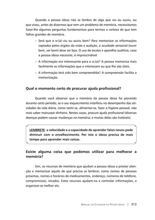 Manual do Cuidador da Pessoa Idosa | 313
	Quando a pessoa idosa não se lembra de algo que viu ou ouviu, ou
que viveu, antes de dizermos que tem um problema de memória, necessitamos
fazer-lhe algumas perguntas fundamentais para termos a certeza de que tem
falhas grandes de memória.
– Será que o sr.(a) viu ou ouviu bem? Para memorizar as informações
captadas pelos órgãos da visão e audição, a acuidade sensorial (ouvir
bem, ver bem) deve ser boa. O uso de óculos e aparelho auditivo, caso
a pessoa idosa necessite, é imprescindível.
– A informação era interessante para o sr.(a)? A pessoa memoriza mais
facilmente as informações que a interessam ou que lhe são úteis.
– A informação terá sido bem compreendida? A compreensão facilita a
memorização.
Qual o momento certo de procurar ajuda profissional?
Quando você observar que a memória da pessoa idosa foi piorando
durante certo período; se o seu esquecimento interferiu no desempenho das ati-
vidades da vida diária, como vestir-se, alimentar-se, fazer a higiene pessoal, não
mais saber manusear dinheiro. Nestes casos, procure ajuda profissional (diversas
doenças podem causar mudanças na memória; e muitas delas são tratáveis).
LEMBRETE: a velocidade e a capacidade de aprender fatos novos pode
diminuir com o envelhecimento. Por isto o idoso precisa de mais
tempo para aprender mais coisas.
Existe alguma coisa que podemos utilizar para melhorar a
memória?
Sim, os recursos de memória que ajudam a pessoa idosa a prestar aten-
ção e memorizar aquilo de que precisa se lembrar, como nomes de pessoas
próximas, nomes e horários de medicamentos, endereço, números de telefone,
compromissos, recados. Estes recursos ajudam-na a controlar informações, a
organizar-se melhor etc.
 