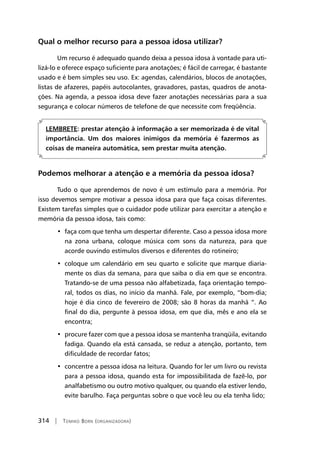 314 | Tomiko Born (organizadora)
Qual o melhor recurso para a pessoa idosa utilizar?
Um recurso é adequado quando deixa a pessoa idosa à vontade para uti-
lizá-lo e oferece espaço suficiente para anotações; é fácil de carregar, é bastante
usado e é bem simples seu uso. Ex: agendas, calendários, blocos de anotações,
listas de afazeres, papéis autocolantes, gravadores, pastas, quadros de anota-
ções. Na agenda, a pessoa idosa deve fazer anotações necessárias para a sua
segurança e colocar números de telefone de que necessite com freqüência.	
	
LEMBRETE: prestar atenção à informação a ser memorizada é de vital
importância. Um dos maiores inimigos da memória é fazermos as
coisas de maneira automática, sem prestar muita atenção.
Podemos melhorar a atenção e a memória da pessoa idosa?
Tudo o que aprendemos de novo é um estímulo para a memória. Por
isso devemos sempre motivar a pessoa idosa para que faça coisas diferentes.
Existem tarefas simples que o cuidador pode utilizar para exercitar a atenção e
memória da pessoa idosa, tais como:
•  faça com que tenha um despertar diferente. Caso a pessoa idosa more
na zona urbana, coloque música com sons da natureza, para que
acorde ouvindo estímulos diversos e diferentes do rotineiro;
•  coloque um calendário em seu quarto e solicite que marque diaria-
mente os dias da semana, para que saiba o dia em que se encontra.
Tratando-se de uma pessoa não alfabetizada, faça orientação tempo-
ral, todos os dias, no início da manhã. Fale, por exemplo, “bom-dia;
hoje é dia cinco de fevereiro de 2008; são 8 horas da manhã “. Ao
final do dia, pergunte à pessoa idosa, em que dia, mês e ano ela se
encontra;
•  procure fazer com que a pessoa idosa se mantenha tranqüila, evitando
fadiga. Quando ela está cansada, se reduz a atenção, portanto, tem
dificuldade de recordar fatos;
•  concentre a pessoa idosa na leitura. Quando for ler um livro ou revista
para a pessoa idosa, quando esta for impossibilitada de fazê-lo, por
analfabetismo ou outro motivo qualquer, ou quando ela estiver lendo,
evite barulho. Faça perguntas sobre o que você leu ou ela tenha lido;
 