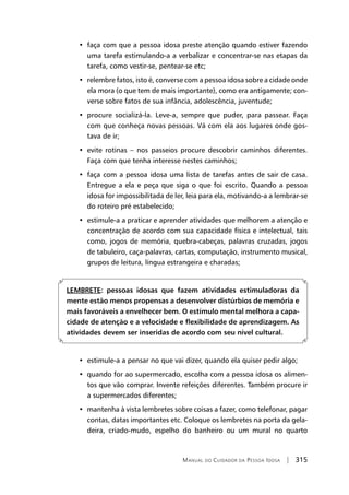 Manual do Cuidador da Pessoa Idosa | 315
•  faça com que a pessoa idosa preste atenção quando estiver fazendo
uma tarefa estimulando-a a verbalizar e concentrar-se nas etapas da
tarefa, como vestir-se, pentear-se etc;
•  relembre fatos, isto é, converse com a pessoa idosa sobre a cidade onde
ela mora (o que tem de mais importante), como era antigamente; con-
verse sobre fatos de sua infância, adolescência, juventude;
•  procure socializá-la. Leve-a, sempre que puder, para passear. Faça
com que conheça novas pessoas. Vá com ela aos lugares onde gos-
tava de ir;
•  evite rotinas – nos passeios procure descobrir caminhos diferentes.
Faça com que tenha interesse nestes caminhos;
•  faça com a pessoa idosa uma lista de tarefas antes de sair de casa.
Entregue a ela e peça que siga o que foi escrito. Quando a pessoa
idosa for impossibilitada de ler, leia para ela, motivando-a a lembrar-se
do roteiro pré estabelecido;
•  estimule-a a praticar e aprender atividades que melhorem a atenção e
concentração de acordo com sua capacidade física e intelectual, tais
como, jogos de memória, quebra-cabeças, palavras cruzadas, jogos
de tabuleiro, caça-palavras, cartas, computação, instrumento musical,
grupos de leitura, língua estrangeira e charadas;
LEMBRETE: pessoas idosas que fazem atividades estimuladoras da
mente estão menos propensas a desenvolver distúrbios de memória e
mais favoráveis a envelhecer bem. O estímulo mental melhora a capa-
cidade de atenção e a velocidade e flexibilidade de aprendizagem. As
atividades devem ser inseridas de acordo com seu nível cultural.
•  estimule-a a pensar no que vai dizer, quando ela quiser pedir algo;
•  quando for ao supermercado, escolha com a pessoa idosa os alimen-
tos que vão comprar. Invente refeições diferentes. Também procure ir
a supermercados diferentes;
•  mantenha à vista lembretes sobre coisas a fazer, como telefonar, pagar
contas, datas importantes etc. Coloque os lembretes na porta da gela-
deira, criado-mudo, espelho do banheiro ou um mural no quarto
 
