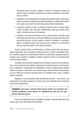 316 | Tomiko Born (organizadora)
da pessoa idosa. Se você a ajudar a manter os lembretes sempre no
mesmo lugar, ela saberá encontrá-los quando necessário. Isso facili-
tará sua rotina;
•  estabeleça com a pessoa idosa um lugar para guardar coisas, como bolsa,
óculos ou chaves; certifique-se de que ela sempre os colocará no mesmo
local, após o uso. Assim você não fica procurando o tempo todo;
•  mantenha caderno e lápis ao lado do telefone, para a pessoa idosa
anotar recados; caso não seja alfabetizada, peça que repita várias
vezes o recado para que não esqueça;
•  relembre o dia. Procure lembrar-se com a pessoa idosa, de tudo o que
aconteceu durante o dia; e tome providências para que ela tenha uma
boa noite de sono. O sono auxilia a manter a atenção e a memória.
Deixe o ambiente calmo, com poucas luzes. Lembre-se: o dormitório
deve ser local de dormir! (ver assunto Insônia).
Ajude a pessoa idosa a movimentar-se. Pessoas ativas têm boa capaci-
dade respiratória, boas condições cardiovasculares e melhor capacidade men-
tal. A prática regular de caminhadas melhora o suprimento sanguíneo para o
cérebro, pois aumenta o oxigênio cerebral. Exercícios físicos só os desenvolva
sob orientação médica.
Cuidado com os efeitos colaterais dos remédios: quanto mais envelhece-
mos, mais vulneráveis aos efeitos imprevistos de medicamentos nos tornamos,
pois é reduzida a capacidade de metabolizar e alguns medicamentos podem
afetar a atenção e a memória. Caso observe que a pessoa idosa está desatenta
ou com falhas de memória quando toma um remédio novo, avise o médico
sobre o ocorrido.
Organize a casa da pessoa idosa juntamente com ela – suas contas, sua
vida pessoal. Isso libera espaço na mente e este será utilizado para memorizar
coisas mais importantes.
LEMBRETE: para que a pessoa idosa possa manter sua atenção nas
tarefas cotidianas, estas devem ser significativas para ela, ou seja,
devem oferecer prazer.
É de suma importância que o cuidador consiga a inclusão pela cultura da
pessoa idosa, por intermédio de atividades.
 