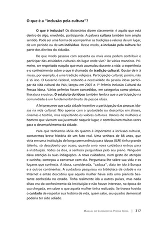 Manual do Cuidador da Pessoa Idosa | 317
O que é a “inclusão pela cultura”?
O que é inclusão? Os dicionários dizem claramente: é aquilo que está
dentro de algo, envolvido, participante. A palavra cultura também tem amplo
sentido. Pode ser uma forma de acompanhar as tradições e valores de um lugar,
de um período ou de um individuo. Desse modo, a inclusão pela cultura faz
parte dos direitos do cidadão.
De que modo pessoas com sessenta ou mais anos podem contribuir e
participar das atividades culturais do lugar onde vive? De várias maneiras. Pri-
meiro, ser respeitado naquilo que mais acumulou durante a vida: a experiência
e o conhecimento sobre o que é chamado de tradição cultural. Gostar de ir à
missa, por exemplo, é uma tradição religiosa. Participação cultural, porém, não
é só isso. O Governo Federal, notando a necessidade da pessoa idosa partici-
par da vida cultural do País, lançou em 2007 o 1º Prêmio Inclusão Cultural da
Pessoa Idosa. Vários prêmios foram concedidos, em categorias como pintura,
literatura e outros. O estatuto do idoso também lembra que a participação na
comunidade é um fundamental direito da pessoa idosa.
A lei prescreve que cada cidade incentive a participação das pessoas ido-
sas na vida cultural. Não apenas com a gratuidade ou descontos em shows,
cinemas e teatros, mas respeitando os valores culturais. Valores de mulheres e
homens que viveram sua juventude naquele lugar, e contribuíram muitas vezes
para o desenvolvimento da cidade.
Para que tenhamos idéia do quanto é importante a inclusão cultural,
contaremos breve história de um fato real. Uma senhora de 88 anos, que
vivia em uma instituição de longa permanência para idosos (ILPI) tinha grande
talento, só descoberto por acaso, quando uma nova cuidadora entrou para
a instituição. Todos os dias, a senhora perguntava pelo seu piano. Ninguém
dava atenção às suas indagações. A nova cuidadora, num gesto de atenção
e carinho, começou a conversar com ela. Perguntava-lhe sobre sua vida e os
lugares que conhecia. A idosa, considerada, “caduca”, dizia ter ido à Europa
e a outros continentes. A cuidadora pesquisou na biblioteca da cidade e na
Internet e então descobriu que aquela mulher havia sido uma pianista bas-
tante conhecida no estado. Tinha realmente ido a outros países, mas nada
disso era do conhecimento da Instituição e não houve interesse, na época de
sua chegada, em saber o que aquela mulher tinha realizado. Se tivesse havido
o cuidado de respeitar sua história de vida, quem sabe, seu quadro demencial
poderia ter sido adiado.
 