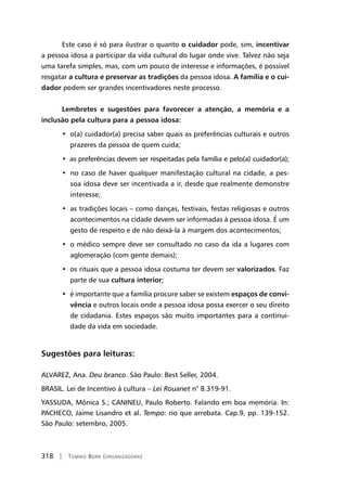 318 | Tomiko Born (organizadora)
Este caso é só para ilustrar o quanto o cuidador pode, sim, incentivar
a pessoa idosa a participar da vida cultural do lugar onde vive. Talvez não seja
uma tarefa simples, mas, com um pouco de interesse e informações, é possível
resgatar a cultura e preservar as tradições da pessoa idosa. A família e o cui-
dador podem ser grandes incentivadores neste processo.
Lembretes e sugestões para favorecer a atenção, a memória e a
inclusão pela cultura para a pessoa idosa:
•  o(a) cuidador(a) precisa saber quais as preferências culturais e outros
prazeres da pessoa de quem cuida;
•  as preferências devem ser respeitadas pela família e pelo(a) cuidador(a);
•  no caso de haver qualquer manifestação cultural na cidade, a pes-
soa idosa deve ser incentivada a ir, desde que realmente demonstre
interesse;
•  as tradições locais – como danças, festivais, festas religiosas e outros
acontecimentos na cidade devem ser informadas à pessoa idosa. É um
gesto de respeito e de não deixá-la à margem dos acontecimentos;
•  o médico sempre deve ser consultado no caso da ida a lugares com
aglomeração (com gente demais);
•  os rituais que a pessoa idosa costuma ter devem ser valorizados. Faz
parte de sua cultura interior;
•  é importante que a família procure saber se existem espaços de convi-
vência e outros locais onde a pessoa idosa possa exercer o seu direito
de cidadania. Estes espaços são muito importantes para a continui-
dade da vida em sociedade.
Sugestões para leituras:
ALVAREZ, Ana. Deu branco. São Paulo: Best Seller, 2004.
BRASIL. Lei de Incentivo à cultura – Lei Rouanet n° 8.319-91.
YASSUDA, Mônica S.; CANINEU, Paulo Roberto. Falando em boa memória. In:
PACHECO, Jaime Lisandro et al. Tempo: rio que arrebata. Cap.9, pp. 139-152.
São Paulo: setembro, 2005.
 