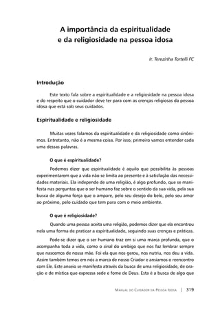 Manual do Cuidador da Pessoa Idosa | 319
A importância da espiritualidade
e da religiosidade na pessoa idosa
Ir. Terezinha Tortelli FC
Introdução
Este texto fala sobre a espiritualidade e a religiosidade na pessoa idosa
e do respeito que o cuidador deve ter para com as crenças religiosas da pessoa
idosa que está sob seus cuidados.
Espiritualidade e religiosidade
	Muitas vezes falamos da espiritualidade e da religiosidade como sinôni-
mos. Entretanto, não é a mesma coisa. Por isso, primeiro vamos entender cada
uma dessas palavras.
O que é espiritualidade?
	Podemos dizer que espiritualidade é aquilo que possibilita às pessoas
experimentarem que a vida não se limita ao presente e à satisfação das necessi-
dades materiais. Ela independe de uma religião, é algo profundo, que se mani-
festa nas perguntas que o ser humano faz sobre o sentido da sua vida, pela sua
busca de alguma força que o ampare, pelo seu desejo do belo, pelo seu amor
ao próximo, pelo cuidado que tem para com o meio ambiente.
O que é religiosidade?
	Quando uma pessoa aceita uma religião, podemos dizer que ela encontrou
nela uma forma de praticar a espiritualidade, seguindo suas crenças e práticas.
Pode-se dizer que o ser humano traz em si uma marca profunda, que o
acompanha toda a vida, como o sinal do umbigo que nos faz lembrar sempre
que nascemos de nossa mãe. Foi ela que nos gerou, nos nutriu, nos deu a vida.
Assim também temos em nós a marca de nosso Criador e ansiamos o reencontro
com Ele. Este anseio se manifesta através da busca de uma religiosidade, de ora-
ção e de mística que expressa sede e fome de Deus. Esta é a busca de algo que
 