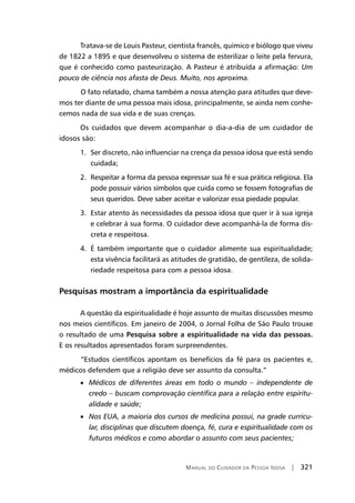 Manual do Cuidador da Pessoa Idosa | 321
Tratava-se de Louis Pasteur, cientista francês, químico e biólogo que viveu
de 1822 a 1895 e que desenvolveu o sistema de esterilizar o leite pela fervura,
que é conhecido como pasteurização. A Pasteur é atribuída a afirmação: Um
pouco de ciência nos afasta de Deus. Muito, nos aproxima.
	O fato relatado, chama também a nossa atenção para atitudes que deve-
mos ter diante de uma pessoa mais idosa, principalmente, se ainda nem conhe-
cemos nada de sua vida e de suas crenças.
Os cuidados que devem acompanhar o dia-a-dia de um cuidador de
idosos são:
1. Ser discreto, não influenciar na crença da pessoa idosa que está sendo
cuidada;
2. Respeitar a forma da pessoa expressar sua fé e sua prática religiosa. Ela
pode possuir vários símbolos que cuida como se fossem fotografias de
seus queridos. Deve saber aceitar e valorizar essa piedade popular.
3. Estar atento às necessidades da pessoa idosa que quer ir à sua igreja
e celebrar à sua forma. O cuidador deve acompanhá-la de forma dis-
creta e respeitosa.
4. É também importante que o cuidador alimente sua espiritualidade;
esta vivência facilitará as atitudes de gratidão, de gentileza, de solida-
riedade respeitosa para com a pessoa idosa.
Pesquisas mostram a importância da espiritualidade
A questão da espiritualidade é hoje assunto de muitas discussões mesmo
nos meios científicos. Em janeiro de 2004, o Jornal Folha de São Paulo trouxe
o resultado de uma Pesquisa sobre a espiritualidade na vida das pessoas.
E os resultados apresentados foram surpreendentes.
	“Estudos científicos apontam os benefícios da fé para os pacientes e,
médicos defendem que a religião deve ser assunto da consulta.”
• Médicos de diferentes áreas em todo o mundo – independente de
credo – buscam comprovação científica para a relação entre espiritu-
alidade e saúde;
• Nos EUA, a maioria dos cursos de medicina possui, na grade curricu-
lar, disciplinas que discutem doença, fé, cura e espiritualidade com os
futuros médicos e como abordar o assunto com seus pacientes;
 