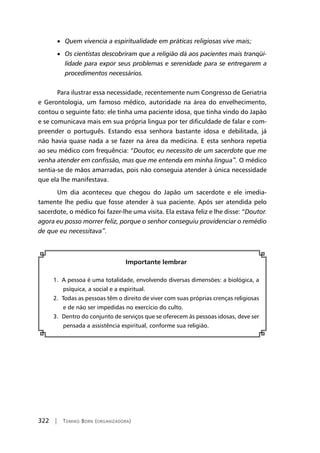 322 | Tomiko Born (organizadora)
• Quem vivencia a espiritualidade em práticas religiosas vive mais;
• Os cientistas descobriram que a religião dá aos pacientes mais tranqüi-
lidade para expor seus problemas e serenidade para se entregarem a
procedimentos necessários.
Para ilustrar essa necessidade, recentemente num Congresso de Geriatria
e Gerontologia, um famoso médico, autoridade na área do envelhecimento,
contou o seguinte fato: ele tinha uma paciente idosa, que tinha vindo do Japão
e se comunicava mais em sua própria lingua por ter dificuldade de falar e com-
preender o português. Estando essa senhora bastante idosa e debilitada, já
não havia quase nada a se fazer na área da medicina. E esta senhora repetia
ao seu médico com frequência: “Doutor, eu necessito de um sacerdote que me
venha atender em confissão, mas que me entenda em minha lingua”. O médico
sentia-se de mãos amarradas, pois não conseguia atender à única necessidade
que ela lhe manifestava.
Um dia aconteceu que chegou do Japão um sacerdote e ele imedia-
tamente lhe pediu que fosse atender à sua paciente. Após ser atendida pelo
sacerdote, o médico foi fazer-lhe uma visita. Ela estava feliz e lhe disse: “Doutor.
agora eu posso morrer feliz, porque o senhor conseguiu providenciar o remédio
de que eu necessitava”.
Importante lembrar
1. A pessoa é uma totalidade, envolvendo diversas dimensões: a biológica, a
psíquica, a social e a espiritual.
2. Todas as pessoas têm o direito de viver com suas próprias crenças religiosas
e de não ser impedidas no exercício do culto.
3. Dentro do conjunto de serviços que se oferecem às pessoas idosas, deve ser
pensada a assistência espiritual, conforme sua religião.
 