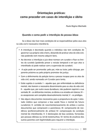 Manual do Cuidador da Pessoa Idosa | 323
Orientações práticas:
como proceder em casos de interdição e óbito
Paula Regina Machado
Quando e como pedir a interdição da pessoa idosa
Se o idoso não tiver mais condições de se responsabilizar pelos seus atos
na vida civil é necessário interditá-lo.
•  A interdição é decretada quando o indivíduo não tem condições de
governar sua própria vida e bens, deixando de praticar atos da vida civil,
não podendo nem mesmo adquirir bens.
•  Ao decretar a interdição o juiz deve nomear um curador e fixar os limi-
tes da curatela (podendo prever a revisão temporal e em que atos o
interditado só pode realizar com a supervisão do curador).
•   A ação pode ser promovida: pelo pai, mãe ou tutor, pelo cônjuge, por
parente próximo ou pelo próprio promotor de justiça.
•  Com o deferimento da petição torna a pessoa incapaz para os atos da
vida civil, sendo nomeado um Curador para tanto.
•  Estão sujeitos à curatela: I – aqueles que, por enfermidade ou deficiência
mental, não tiverem o necessário discernimento para os atos da vida civil;
II – aqueles que, por outra causa duradoura, não puderem exprimir a sua
vontade; III – os deficientes mentais, os ébrios e os viciados em tóxicos; IV –
os excepcionais sem completo desenvolvimento mental; V – os pródigos.
•  São alguns documentos necessários para a propositura da ação: I-ates-
tado médico que comprove a boa saúde física e mental do futuro
curador(a); II- certidão de nascimento/casamento de ambos e outros
documentos que comprovem o parentesco; III- comprovante de resi-
dência (preferencialmente de ambos) IV- comprovação da condição
mental do interditando; V- 3 declarações de boa conduta, fornecidas
por pessoas idôneas ou rol de testemunhas; VI- termo de anuência dos
outros parentes com legitimidade para requerer a interdição.
 