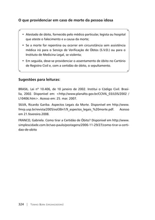 324 | Tomiko Born (organizadora)
O que providenciar em caso de morte da pessoa idosa
•  Atestado de óbito, fornecido pelo médico particular, legista ou hospital
que ateste o falecimento e a causa da morte;
•  Se a morte for repentina ou ocorrer em circunstância sem assistência
médica irá para o Serviço de Verificação de Óbtos (S.V.O.) ou para o
Instituto de Medicina Legal, se violenta;
•  Em seguida, deve-se providenciar o assentamento de óbito no Cartório
de Registro Civil e, com a certidão de óbito, o sepultamento.
Sugestões para leituras:
BRASIL. Lei nº 10.406, de 10 janeiro de 2002. Institui o Código Civil. Brasí-
lia, 2002. Disponível em: http://www.planalto.gov.br/CCIVIL_03/LEIS/2002 /
L10406.htm. Acesso em: 25. mar. 2007.
SILVA, Ricardo Gariba. Aspectos Legais da Morte. Disponível em http://www.
fmrp.usp.br/revista/2005/vol38n1/9_aspectos_legais_%20morte.pdf. Acesso
em 21.fevereiro.2008.
FRANCO, Gabriela. Como tirar a Certidão de Óbito? Disponível em http://www.
simplescidade.com.br/sao-paulo/postagens/2006-11-29/27/como-tirar-a-certi-
dao-de-obito
 