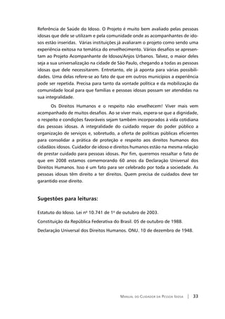 Manual do Cuidador da Pessoa Idosa | 33
Referência de Saúde do Idoso. O Projeto é muito bem avaliado pelas pessoas
idosas que dele se utilizam e pela comunidade onde as acompanhantes de ido-
sos estão inseridas. Várias instituições já avaliaram o projeto como sendo uma
experiência exitosa na temática do envelhecimento. Vários desafios se apresen-
tam ao Projeto Acompanhante de Idosos/Anjos Urbanos. Talvez, o maior deles
seja a sua universalização na cidade de São Paulo, chegando a todas as pessoas
idosas que dele necessitarem. Entretanto, ele já aponta para várias possibili-
dades. Uma delas refere-se ao fato de que em outros municípios a experiência
pode ser repetida. Precisa para tanto da vontade política e da mobilização da
comunidade local para que famílias e pessoas idosas possam ser atendidas na
sua integralidade.
Os Direitos Humanos e o respeito não envelhecem! Viver mais vem
acompanhado de muitos desafios. Ao se viver mais, espera-se que a dignidade,
o respeito e condições favoráveis sejam também incorporados à vida cotidiana
das pessoas idosas. A integralidade do cuidado requer do poder público a
organização de serviços e, sobretudo, a oferta de políticas públicas eficientes
para consolidar a prática de proteção e respeito aos direitos humanos dos
cidadãos idosos. Cuidador de idoso e direitos humanos estão na mesma relação
de prestar cuidado para pessoas idosas. Por fim, queremos ressaltar o fato de
que em 2008 estamos comemorando 60 anos da Declaração Universal dos
Direitos Humanos. Isso é um fato para ser celebrado por toda a sociedade. As
pessoas idosas têm direito a ter direitos. Quem precisa de cuidados deve ter
garantido esse direito.
Sugestões para leituras:
Estatuto do Idoso. Lei nº 10.741 de 1º de outubro de 2003.
Constituição da República Federativa do Brasil. 05 de outubro de 1988.
Declaração Universal dos Direitos Humanos. ONU. 10 de dezembro de 1948.
 