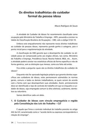34 | Tomiko Born (organizadora)
Os direitos trabalhistas do cuidador
formal da pessoa idosa
Mauro Rodrigues de Souza
A atividade de Cuidador de Idosos foi recentemente classificada como
ocupação pelo Ministério do Trabalho e Emprego – MTE, passando a constar na
tabela da Classificação Brasileira de Ocupações – CBO, sob o código 5162-10.
Embora este enquadramento não represente novos direitos trabalhistas
ao cuidador de pessoas idosas, representa grande ganho à categoria, pois é
ponto inicial para a regulamentação da atividade.
A classificação da CBO garante que o desempenho do cuidador na ati-
vidade possa ser comprovado junto aos órgãos oficiais, tais como, Ministério
do Trabalho e Emprego, Previdência Social, Receita Federal, IBGE, etc... Assim,
a atividade poderá constar nas estatísticas oficiais de forma específica e não de
forma genérica, sem as distinções que merece, como era feito até então.
Fica então a pergunta: quais são os direitos trabalhistas do cuidador de
idosos?
Enquanto não for aprovada legislação própria que garanta direitos espe-
cíficos aos cuidadores de idosos, estes permanecem submetidos às normas
gerais, comuns a todos os demais trabalhadores, as quais variam de acordo
com a forma com que desempenham suas atividades. Assim, primeiramente
deve ser identificado o tipo de contrato de trabalho em que se enquadra o cui-
dador de idosos, seja empregado comum (o dito celetista), autônomo, domés-
tico ou voluntário.
Vamos identificar cada um deles.
1. O Cuidador de idosos com vínculo empregatício e regido
pela Consolidação das Leis do Trabalho – CLT
É aquele que firma o contrato individual de trabalho previsto no artigo
442 da CLT, caracterizado como o “acordo tácito ou expresso correspondente à
relação de emprego”.
 