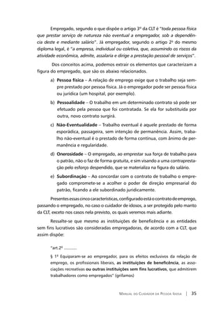 Manual do Cuidador da Pessoa Idosa | 35
Empregado, segundo o que dispõe o artigo 3º da CLT é “toda pessoa física
que prestar serviço de natureza não eventual a empregador, sob a dependên-
cia deste e mediante salário”. Já empregador, segundo o artigo 2º do mesmo
diploma legal, é “a empresa, individual ou coletiva, que, assumindo os riscos da
atividade econômica, admite, assalaria e dirige a prestação pessoal de serviços”.
Dos conceitos acima, podemos extrair os elementos que caracterizam a
figura do empregado, que são os abaixo relacionados.
a) Pessoa física – A relação de emprego exige que o trabalho seja sem-
pre prestado por pessoa física. Já o empregador pode ser pessoa física
ou jurídica (um hospital, por exemplo).
b) Pessoalidade – O trabalho em um determinado contrato só pode ser
efetuado pela pessoa que foi contratada. Se ela for substituída por
outra, novo contrato surgirá.
c) Não-Eventualidade – Trabalho eventual é aquele prestado de forma
esporádica, passageira, sem intenção de permanência. Assim, traba-
lho não-eventual é o prestado de forma contínua, com ânimo de per-
manência e regularidade.
d) Onerosidade – O empregado, ao emprestar sua força de trabalho para
o patrão, não o faz de forma gratuita, e sim visando a uma contrapresta-
ção pelo esforço despendido, que se materializa na figura do salário.
e) Subordinação – Ao concordar com o contrato de trabalho o empre-
gado compromete-se a acolher o poder de direção empresarial do
patrão, ficando a ele subordinado juridicamente.
Presentesessascincocaracterísticas,configuradoestáocontratodeemprego,
passando o empregado, no caso o cuidador de idosos, a ser protegido pelo manto
da CLT, exceto nos casos nela previsto, os quais veremos mais adiante.
Ressalte-se que mesmo as instituições de beneficência e as entidades
sem fins lucrativos são consideradas empregadoras, de acordo com a CLT, que
assim dispõe:
“art.2º ...........
§ 1º Equiparam-se ao empregador, para os efeitos exclusivos da relação de
emprego, os profissionais liberais, as instituições de beneficência, as asso-
ciações recreativas ou outras instituições sem fins lucrativos, que admitirem
trabalhadores como empregados” (grifamos)
 