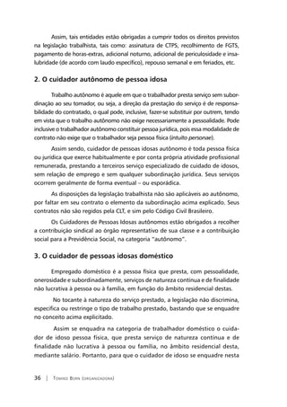 36 | Tomiko Born (organizadora)
Assim, tais entidades estão obrigadas a cumprir todos os direitos previstos
na legislação trabalhista, tais como: assinatura de CTPS, recolhimento de FGTS,
pagamento de horas-extras, adicional noturno, adicional de periculosidade e insa-
lubridade (de acordo com laudo específico), repouso semanal e em feriados, etc.
2. O cuidador autônomo de pessoa idosa
Trabalho autônomo é aquele em que o trabalhador presta serviço sem subor-
dinação ao seu tomador, ou seja, a direção da prestação do serviço é de responsa-
bilidade do contratado, o qual pode, inclusive, fazer-se substituir por outrem, tendo
em vista que o trabalho autônomo não exige necessariamente a pessoalidade. Pode
inclusive o trabalhador autônomo constituir pessoa jurídica, pois essa modalidade de
contrato não exige que o trabalhador seja pessoa física (intuito personae).
Assim sendo, cuidador de pessoas idosas autônomo é toda pessoa física
ou jurídica que exerce habitualmente e por conta própria atividade profissional
remunerada, prestando a terceiros serviço especializado de cuidado de idosos,
sem relação de emprego e sem qualquer subordinação jurídica. Seus serviços
ocorrem geralmente de forma eventual – ou esporádica.
As disposições da legislação trabalhista não são aplicáveis ao autônomo,
por faltar em seu contrato o elemento da subordinação acima explicado. Seus
contratos não são regidos pela CLT, e sim pelo Código Civil Brasileiro.
Os Cuidadores de Pessoas Idosas autônomos estão obrigados a recolher
a contribuição sindical ao órgão representativo de sua classe e a contribuição
social para a Previdência Social, na categoria “autônomo”.
3. O cuidador de pessoas idosas doméstico
Empregado doméstico é a pessoa física que presta, com pessoalidade,
onerosidade e subordinadamente, serviços de natureza contínua e de finalidade
não lucrativa à pessoa ou à família, em função do âmbito residencial destas.
No tocante à natureza do serviço prestado, a legislação não discrimina,
especifica ou restringe o tipo de trabalho prestado, bastando que se enquadre
no conceito acima explicitado.
Assim se enquadra na categoria de trabalhador doméstico o cuida-
dor de idoso pessoa física, que presta serviço de natureza contínua e de
finalidade não lucrativa à pessoa ou família, no âmbito residencial desta,
mediante salário. Portanto, para que o cuidador de idoso se enquadre nesta
 