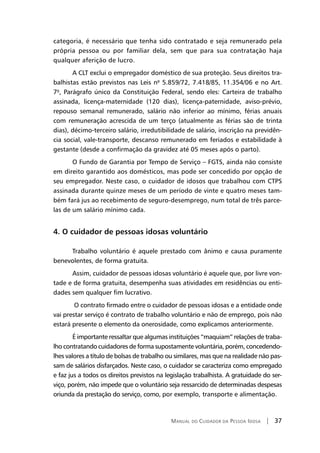 Manual do Cuidador da Pessoa Idosa | 37
categoria, é necessário que tenha sido contratado e seja remunerado pela
própria pessoa ou por familiar dela, sem que para sua contratação haja
qualquer aferição de lucro.
A CLT exclui o empregador doméstico de sua proteção. Seus direitos tra-
balhistas estão previstos nas Leis nº 5.859/72, 7.418/85, 11.354/06 e no Art.
7º, Parágrafo único da Constituição Federal, sendo eles: Carteira de trabalho
assinada, licença-maternidade (120 dias), licença-paternidade, aviso-prévio,
repouso semanal remunerado, salário não inferior ao mínimo, férias anuais
com remuneração acrescida de um terço (atualmente as férias são de trinta
dias), décimo-terceiro salário, irredutibilidade de salário, inscrição na previdên-
cia social, vale-transporte, descanso remunerado em feriados e estabilidade à
gestante (desde a confirmação da gravidez até 05 meses após o parto).
O Fundo de Garantia por Tempo de Serviço – FGTS, ainda não consiste
em direito garantido aos domésticos, mas pode ser concedido por opção de
seu empregador. Neste caso, o cuidador de idosos que trabalhou com CTPS
assinada durante quinze meses de um período de vinte e quatro meses tam-
bém fará jus ao recebimento de seguro-desemprego, num total de três parce-
las de um salário mínimo cada.
4. O cuidador de pessoas idosas voluntário
Trabalho voluntário é aquele prestado com ânimo e causa puramente
benevolentes, de forma gratuita.
Assim, cuidador de pessoas idosas voluntário é aquele que, por livre von-
tade e de forma gratuita, desempenha suas atividades em residências ou enti-
dades sem qualquer fim lucrativo.
O contrato firmado entre o cuidador de pessoas idosas e a entidade onde
vai prestar serviço é contrato de trabalho voluntário e não de emprego, pois não
estará presente o elemento da onerosidade, como explicamos anteriormente.
É importante ressaltar que algumas instituições “maquiam” relações de traba-
lho contratando cuidadores de forma supostamente voluntária, porém, concedendo-
lhes valores a título de bolsas de trabalho ou similares, mas que na realidade não pas-
sam de salários disfarçados. Neste caso, o cuidador se caracteriza como empregado
e faz jus a todos os direitos previstos na legislação trabalhista. A gratuidade do ser-
viço, porém, não impede que o voluntário seja ressarcido de determinadas despesas
oriunda da prestação do serviço, como, por exemplo, transporte e alimentação.
 