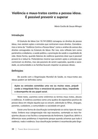 38 | Tomiko Born (organizadora)
Violência e maus-tratos contra a pessoa idosa.
É possível prevenir e superar
Maria Cecília de Souza Minayo
Introdução
O Estatuto do Idoso (Lei 10.741/2003) consagrou os direitos da pessoa
idosa, mas existem ações e omissões que contrariam esses direitos. Considera-
mos o tema da “Violência Contra a Pessoa Idosa” como a análise do avesso dos
direitos consagrados no Estatuto do Idoso. Por isso, esta reflexão tem como
parâmetro a cidadania, a saúde pública, a promoção da saúde e a qualidade de
vida. Desta forma, quando falamos de violência queremos dizer que é possível
preveni-la e reduzi-la. Pretendemos mostrar que existem ações e omissões que
contrariam os direitos, mas são passíveis de serem superadas, quando a socie-
dade, as comunidades e as famílias buscam respeitar as pessoas idosas.
Definições
De acordo com a Organização Mundial de Saúde, os maus-tratos aos
idosos podem ser definidos como:
Ações ou omissões cometidas uma vez ou muitas vezes, prejudi-
cando a integridade física e emocional da pessoa idosa, impedindo
o desempenho de seu papel social.
Neste texto, usaremos como sinônimos os termos maus tratos, abusos
e violências. A violência acontece como uma quebra de expectativa positiva da
pessoa idosa em relação àquelas que as cercam, sobretudo os filhos, cônjuges,
parentes, cuidadores, a comunidade e a sociedade em geral.
Existe uma forma de classificação contemplando os vários tipos de maus
tratos. Embora essa categorização não seja exaustiva, contempla os mais fre-
qüentes abusos e nos facilita a compreensão do fenômeno. Especificar, definir e
diferenciar esses problemas é importante porque quando achamos que tudo é
violência, nada é violência. Essa classificação também é reconhecida pela Orga-
 
