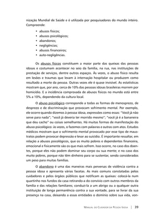 Manual do Cuidador da Pessoa Idosa | 39
nização Mundial de Saúde e é utilizada por pesquisadores do mundo inteiro.
Compreende:
•	abusos físicos;
•	abusos psicológicos;
•	abandonos;
•	negligências;
•	abusos financeiros;
•	auto-negligências.
Os abusos físicos constituem a maior parte das queixas das pessoas
idosas e costumam acontecer no seio da família, na rua, nas instituições de
prestação de serviços, dentre outros espaços. Às vezes, o abuso físico resulta
em lesões e traumas que levam à internação hospitalar ou produzem como
resultado a morte da pessoa. Outras vezes ele é quase invisível. As estatísticas
mostram que, por ano, cerca de 10% das pessoas idosas brasileiras morrem por
homicídio. E a incidência comprovada de abusos físicos no mundo está entre
5% a 10%, dependendo da cultura local.
O abuso psicológico corresponde a todas as formas de menosprezo, de
desprezo e de discriminação que provocam sofrimento mental. Por exemplo,
ele ocorre quando dizemos à pessoa idosa, expressões como essas: “Você já não
serve para nada”; “você já deveria ter morrido mesmo”; “você já é a bananeira
que deu cacho” ou coisas semelhantes. Há muitas formas de manifestação do
abuso psicológico: às vezes, o fazemos com palavras e outras com atos. Estudos
médicos mostram que o sofrimento mental provocado por esse tipo de maus-
tratos podem provocar depressão e levar ao suicídio. É importante ressaltar, em
relação a abusos psicológicos, que os muito pobres e dependentes financeira,
emocional e fisicamente são os que mais sofrem. Isso ocorre, no caso dos doen-
tes, porque eles não podem dominar seu corpo ou sua mente; e no caso dos
muito pobres, porque não têm dinheiro para se sustentar, sendo considerados
um peso para muitas famílias.
O abandono é uma das maneiras mais perversas de violência contra a
pessoa idosa e apresenta várias facetas. As mais comuns constatadas pelos
cuidadores e pelos órgãos públicos que notificam as queixas: colocá-la num
quartinho nos fundos da casa retirando-a do convívio com outros membros da
família e das relações familiares; conduzi-la a um abrigo ou a qualquer outra
instituição de longa permanência contra a sua vontade, para se livrar da sua
presença na casa, deixando a essas entidades o domínio sobre sua vida, von-
 
