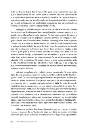 40 | Tomiko Born (organizadora)
tade, saúde e seu direito de ir e vir; permitir que o idoso sofra fome e passe por
outras necessidades básicas. Outras formas também bastante freqüentes de
abandono são as que dizem respeito à ausência de cuidados, de medicamentos
e de alimentação aos que têm alguma forma de dependência física, econômica
ou mental, antecipando sua imobilidade, aniquilando sua personalidade ou
mesmo promovendo seu lento adoecimento e morte.
Negligência é outra categoria importante para explicar as várias formas
de menosprezo e de abandono. Sobre as negligências poderíamos começar por
aquelas cometidas pelos serviços públicos. Por exemplo, na área da saúde, o
desleixo e a inoperância dos órgãos de vigilância sanitária em relação aos abri-
gos e clínicas. Se não houvesse tanta omissão, se conseguiriam evitar tragédias
como a que aconteceu no Rio de Janeiro, na Casa de Saúde Santa Genoveva
e acabou virando símbolo da soma de vários tipos de negligência: do estado
que não fiscaliza, das instituições que fazem desse serviço um negócio e das
famílias para quem é muito cômodo acreditar que tudo ficará bem com seu
idoso quando o entrega num desses locais de assistência que se diz especiali-
zada. Após as investigações, os pesquisadores e fiscais verificaram que aquela
situação vinha se repetindo há quase 10 anos e só se tornou escândalo pela
morte simultânea de mais de 100 velhinhos num curto espaço de tempo. Os
que sobreviveram ofereceram à sociedade um espetáculo cruel de desnutrição,
magreza, tristeza e solidão.
Além de exemplos cruéis e radicais como o mencionado, há ainda vários
tipos de negligências que ocorrem cotidianamente no atendimento dos servi-
ços de saúde. É o caso das longas esperas em filas, dos pedidos de exames que
demoram meses, quando as doenças vão avançando de forma degenerativa,
por exemplo. Mas o campeão das reclamações é o INSS. As várias formas de
negligência dos serviços públicos têm por base a impessoalidade no trato. Tam-
bém nas famílias e instituições de longa permanência, principalmente os idosos
dependentes são afetados por falhas na administração de medicamentos, nos
cuidados com o asseio corporal, e na adequação das casas a suas necessidades
como já mencionamos. Muitos outros exemplos poderiam ser acrescentados
aos que aqui foram mencionados, porque são conhecidos dos dedicados profis-
sionais de saúde, de assistência e pelos operadores de direito que levam a sério
o cuidado com a pessoa idosa.
Falaremos também dos abusos financeiros que se referem, principal-
mente, às disputas de familiares pela posse dos bens ou a ações criminosas
cometidas por órgãos públicos e privados em relação às pensões, aposentado-
 